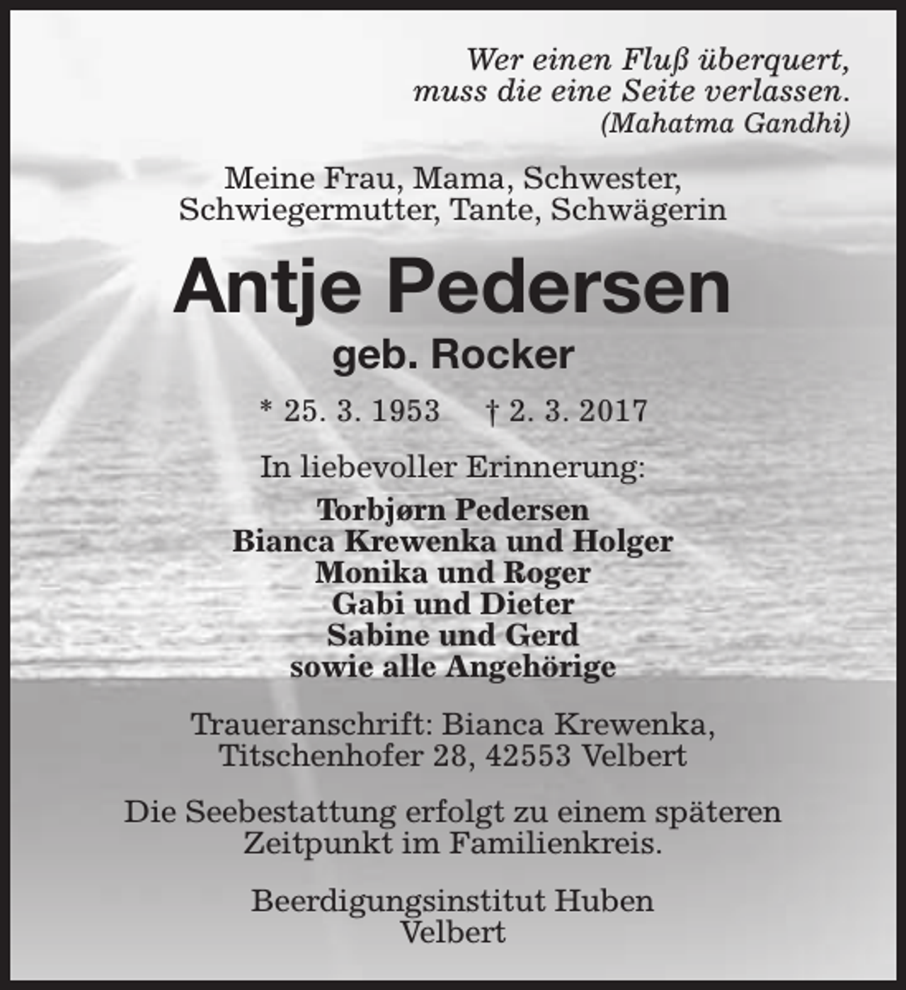 <p>Wer einen Fluß überquert,<br />muss die eine Seite verlassen.<br />(Mahatma Gandhi)</p><p>Meine Frau, Mama, Schwester,<br />Schwiegermutter, Tante, Schwägerin</p><p>Antje Pedersen<br />geb. Rocker</p><p>* 25. 3. 1953</p><p>† 2. 3. 2017</p><p>In liebevoller Erinnerung:<br />Torbjørn Pedersen<br />Bianca Krewenka und Holger<br />Monika und Roger<br />Gabi und Dieter<br />Sabine und Gerd<br />sowie alle Angehörige<br />Traueranschrift: Bianca Krewenka,<br />Titschenhofer 28, 42553 Velbert<br />Die Seebestattung erfolgt zu einem späteren<br />Zeitpunkt im Familienkreis.<br />Beerdigungsinstitut Huben<br />Velbert</p>