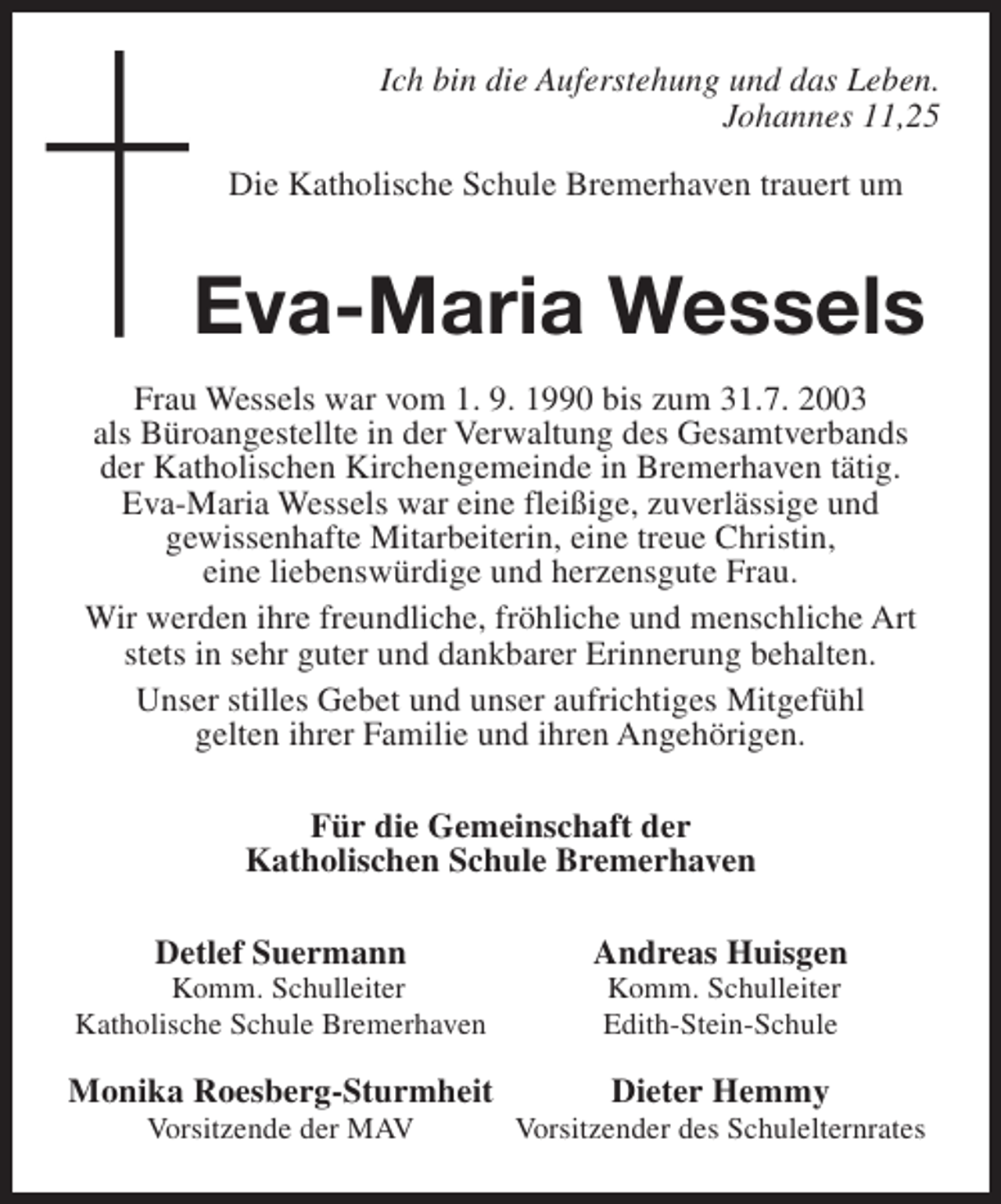 <p>Ich bin die Auferstehung und das Leben.<br />Johannes 11,25<br />Die Katholische Schule Bremerhaven trauert um</p><p>Eva-Maria Wessels<br />Frau Wessels war vom 1. 9. 1990 bis zum 31.7. 2003<br />als Büroangestellte in der Verwaltung des Gesamtverbands<br />der Katholischen Kirchengemeinde in Bremerhaven tätig.<br />Eva-Maria Wessels war eine fleißige, zuverlässige und<br />gewissenhafte Mitarbeiterin, eine treue Christin,<br />eine liebenswürdige und herzensgute Frau.<br />Wir werden ihre freundliche, fröhliche und menschliche Art<br />stets in sehr guter und dankbarer Erinnerung behalten.<br />Unser stilles Gebet und unser aufrichtiges Mitgefühl<br />gelten ihrer Familie und ihren Angehörigen.<br />Für die Gemeinschaft der<br />Katholischen Schule Bremerhaven<br />Detlef Suermann</p><p>Komm. Schulleiter<br />Katholische Schule Bremerhaven</p><p>Monika Roesberg-Sturmheit<br />Vorsitzende der MAV</p><p>Andreas Huisgen<br />Komm. Schulleiter<br />Edith-Stein-Schule</p><p>Dieter Hemmy</p><p>Vorsitzender des Schulelternrates</p>