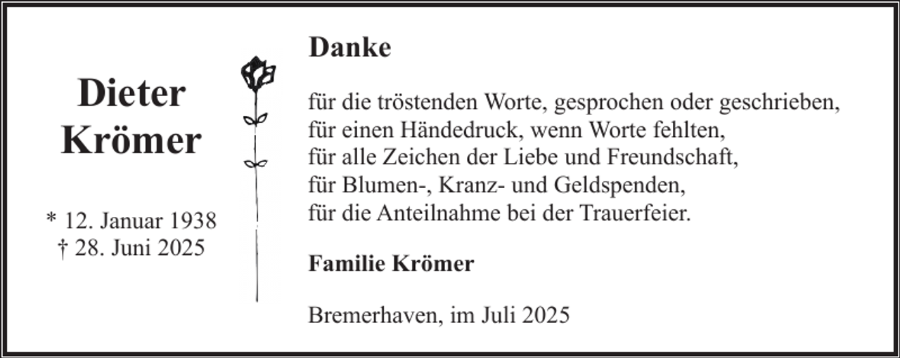 <p>Dieter<br />Krömer<br />* 12. Januar 1938<br />† 28. Juni 2025</p><p>Danke<br />für die tröstenden Worte, gesprochen oder geschrieben,<br />für einen Händedruck, wenn Worte fehlten,<br />für alle Zeichen der Liebe und Freundschaft,<br />für Blumen-, Kranz- und Geldspenden,<br />für die Anteilnahme bei der Trauerfeier.<br />Familie Krömer<br />Bremerhaven, im Juli 2025</p>