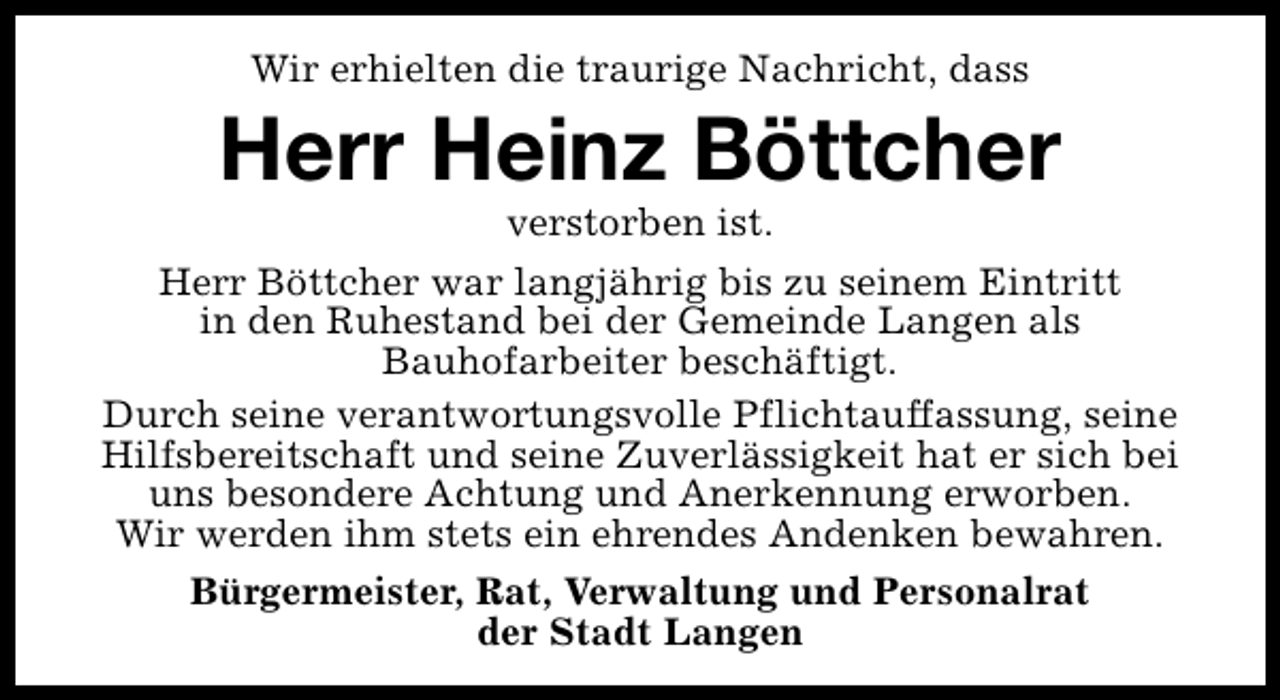 <p>Wir erhielten die traurige Nachricht, dass</p><p>Herr Heinz Böttcher</p><p>verstorben ist.<br />Herr Böttcher war langjährig bis zu seinem Eintritt<br />in den Ruhestand bei der Gemeinde Langen als<br />Bauhofarbeiter beschäftigt.<br />Durch seine verantwortungsvolle Pflichtauffassung, seine<br />Hilfsbereitschaft und seine Zuverlässigkeit hat er sich bei<br />uns besondere Achtung und Anerkennung erworben.<br />Wir werden ihm stets ein ehrendes Andenken bewahren.<br />Bürgermeister, Rat, Verwaltung und Personalrat<br />der Stadt Langen</p>