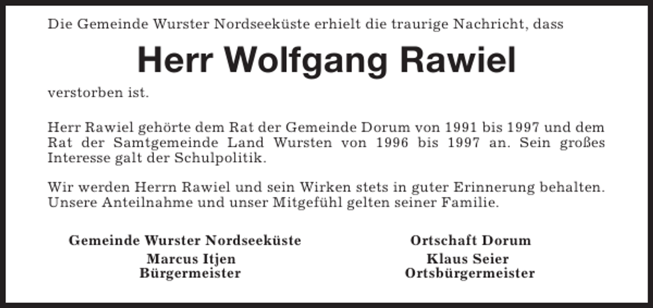<p>Die Gemeinde Wurster Nordseeküste erhielt die traurige Nachricht, dass</p><p>Herr Wolfgang Rawiel</p><p>verstorben ist.</p><p>Herr Rawiel gehörte dem Rat der Gemeinde Dorum von 1991 bis 1997 und dem<br />Rat der Samtgemeinde Land Wursten von 1996 bis 1997 an. Sein großes<br />Interesse galt der Schulpolitik.<br />Wir werden Herrn Rawiel und sein Wirken stets in guter Erinnerung behalten.<br />Unsere Anteilnahme und unser Mitgefühl gelten seiner Familie.<br />Gemeinde Wurster Nordseeküste<br />Marcus Itjen<br />Bürgermeister</p><p>Ortschaft Dorum<br />Klaus Seier<br />Ortsbürgermeister</p>