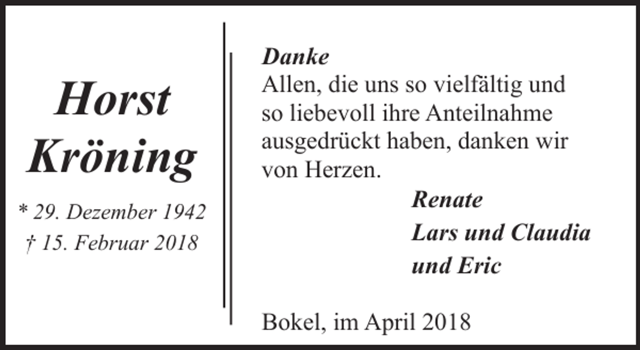 <p>Horst<br />Kröning<br />* 29. Dezember 1942<br />† 15. Februar 2018</p><p>Danke<br />Allen, die uns so vielfältig und<br />so liebevoll ihre Anteilnahme<br />ausgedrückt haben, danken wir<br />von Herzen.<br />Renate<br />Lars und Claudia<br />und Eric<br />Bokel, im April 2018</p>