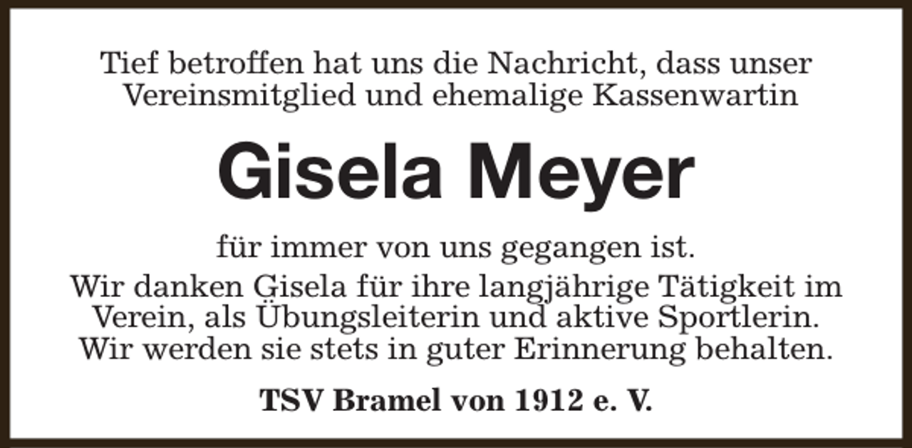 <p>Tief betroffen hat uns die Nachricht, dass unser<br />Vereinsmitglied und ehemalige Kassenwartin</p><p>Gisela Meyer<br />für immer von uns gegangen ist.<br />Wir danken Gisela für ihre langjährige Tätigkeit im<br />Verein, als Übungsleiterin und aktive Sportlerin.<br />Wir werden sie stets in guter Erinnerung behalten.<br />TSV Bramel von 1912 e. V.</p>