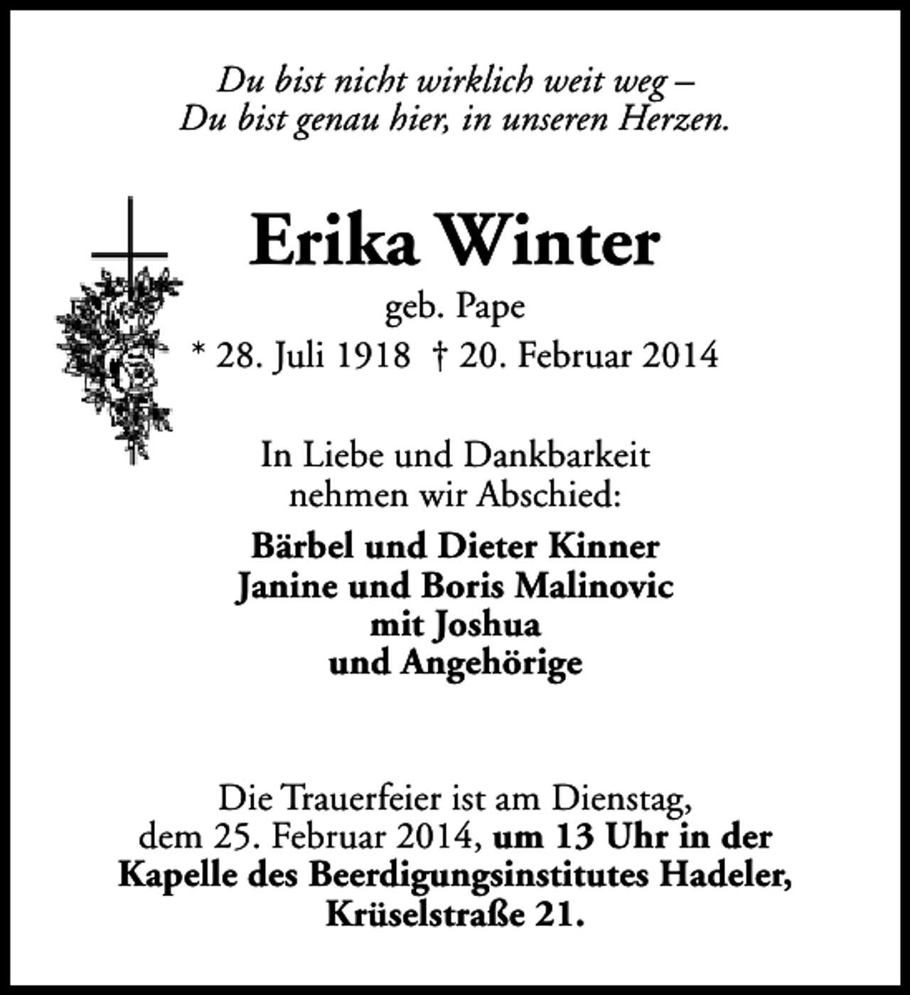<p>Du bist nicht wirklich weit weg –<br />Du bist genau hier, in unseren Herzen.</p><p>Erika Winter</p><p>geb. Pape<br />* 28. Juli 1918 † 20. Februar 2014<br />In Liebe und Dankbarkeit<br />nehmen wir Abschied:<br />Bärbel und Dieter Kinner<br />Janine und Boris Malinovic<br />mit Joshua<br />und Angehörige<br />Die Trauerfeier ist am Dienstag,<br />dem 25. Februar 2014, um 13 Uhr in der<br />Kapelle des Beerdigungsinstitutes Hadeler,<br />Krüselstraße 21.</p>