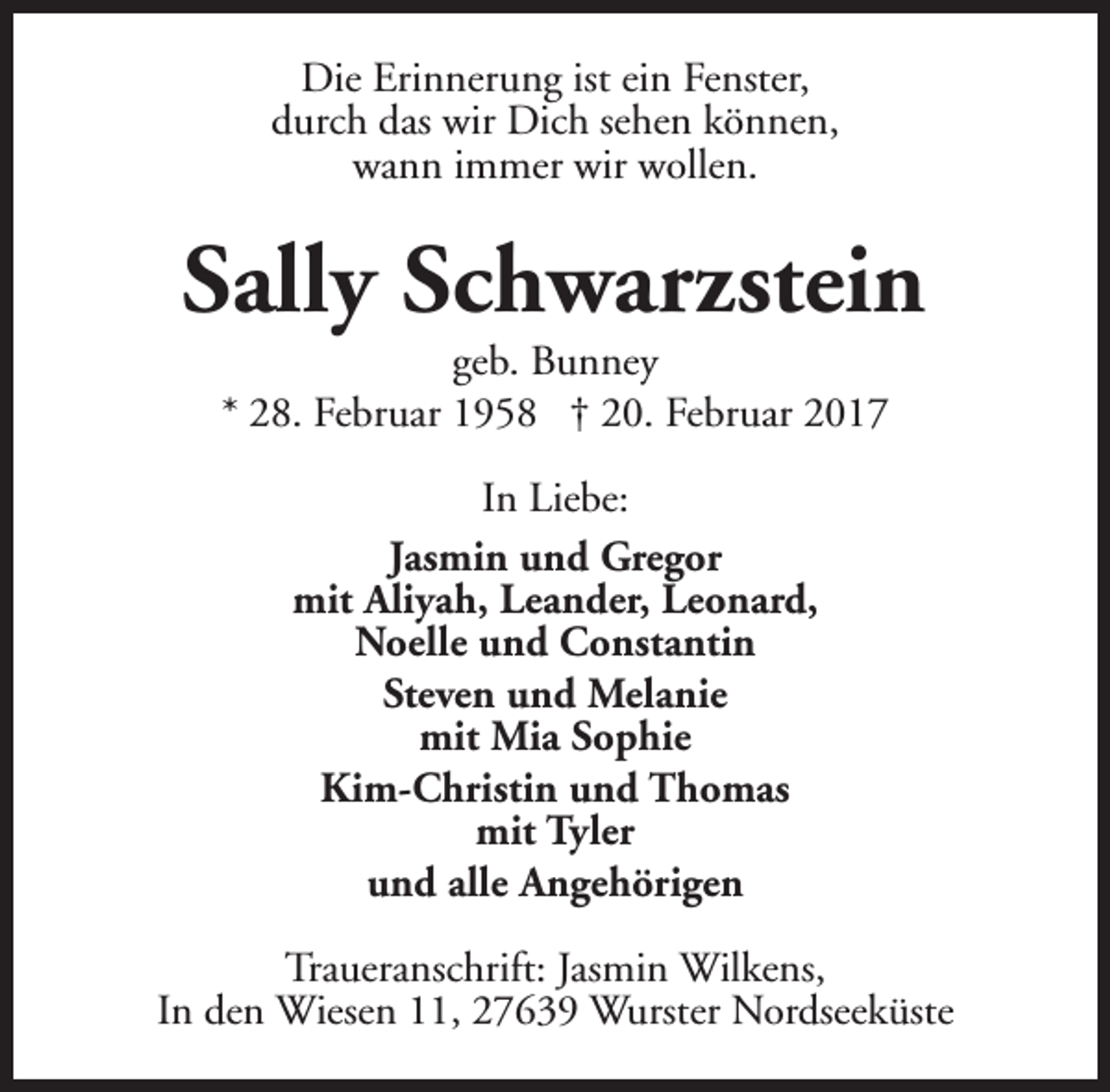 <p>Die Erinnerung ist ein Fenster,<br />durch das wir Dich sehen können,<br />wann immer wir wollen.</p><p>Sally Schwarzstein<br />geb. Bunney<br />* 28. Februar 1958 † 20. Februar 2017<br />In Liebe:<br />Jasmin und Gregor<br />mit Aliyah, Leander, Leonard,<br />Noelle und Constantin<br />Steven und Melanie<br />mit Mia Sophie<br />Kim-Christin und Thomas<br />mit Tyler<br />und alle Angehörigen<br />Traueranschrift: Jasmin Wilkens,<br />In den Wiesen 11, 27639 Wurster Nordseeküste</p>