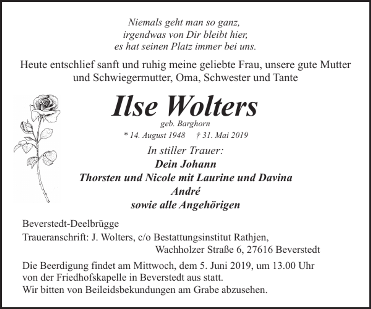 <p>Niemals geht man so ganz,<br />irgendwas von Dir bleibt hier,<br />es hat seinen Platz immer bei uns.</p><p>Heute entschlief sanft und ruhig meine geliebte Frau, unsere gute Mutter<br />und Schwiegermutter, Oma, Schwester und Tante</p><p>Ilse Wolters<br />geb. Barghorn<br />* 14. August 1948 † 31. Mai 2019</p><p>In stiller Trauer:<br />Dein Johann<br />Thorsten und Nicole mit Laurine und Davina<br />André<br />sowie alle Angehörigen<br />Beverstedt-Deelbrügge<br />Traueranschrift: J. Wolters, c/o Bestattungsinstitut Rathjen,<br />Wachholzer Straße 6, 27616 Beverstedt<br />Die Beerdigung findet am Mittwoch, dem 5. Juni 2019, um 13.00 Uhr<br />von der Friedhofskapelle in Beverstedt aus statt.<br />Wir bitten von Beileidsbekundungen am Grabe abzusehen.</p>