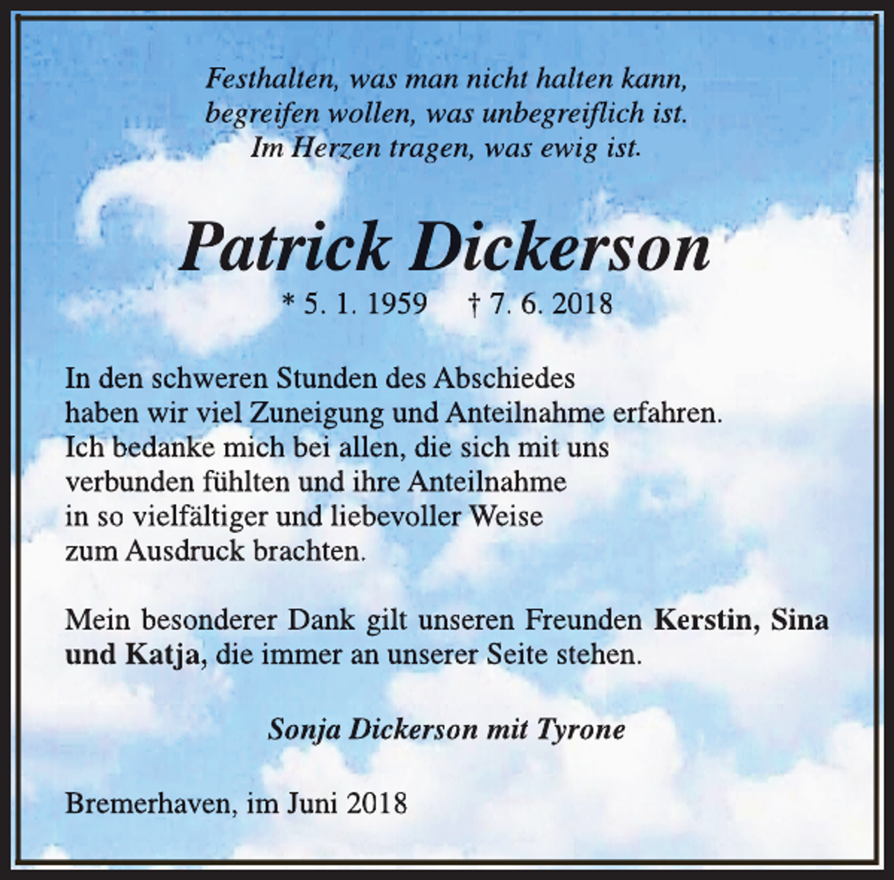<p>Festhalten, was man nicht halten kann,<br />begreifen wollen, was unbegreifl<br />flich<br />l ist.<br />Im Herzen tragen, was ewig ist.</p><p>Patrick Dickerson<br />* 5. 1. 1959</p><p>† 7. 6. 2018</p><p>In den schweren Stunden des Abschiedes<br />haben wir viel Zuneigung und Anteilnahme erfahren.<br />Ich bedanke mich bei allen, die sich mit uns<br />verbunden fühlten und ihre Anteilnahme<br />in so vielfältiger und liebevoller Weise<br />zum Ausdruck brachten.<br />Mein besonderer Dank gilt unseren Freunden Kerstin, Sina<br />und Katja, die immer an unserer Seite stehen.<br />Sonja Dickerson mit Tyrone<br />Bremerhaven, im Juni 2018</p>