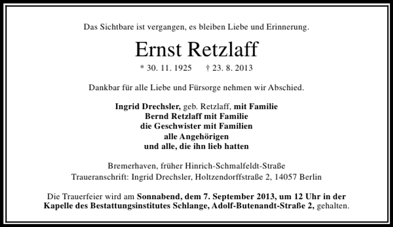 <p>Das Sichtbare ist vergangen, es bleiben Liebe und Erinnerung.</p><p>Ernst Retzlaff<br />* 30. 11. 1925</p><p>† 23. 8. 2013</p><p>Dankbar für alle Liebe und Fürsorge nehmen wir Abschied.<br />Ingrid Drechsler, geb. Retzlaff, mit Familie<br />Bernd Retzlaff mit Familie<br />die Geschwister mit Familien<br />alle Angehörigen<br />und alle, die ihn lieb hatten<br />Bremerhaven, früher Hinrich-Schmalfeldt-Straße<br />Traueranschrift: Ingrid Drechsler, Holtzendorffstraße 2, 14057 Berlin<br />Die Trauerfeier wird am Sonnabend, dem 7. September 2013, um 12 Uhr in der<br />Kapelle des Bestattungsinstitutes Schlange, Adolf-Butenandt-Straße 2, gehalten.</p>