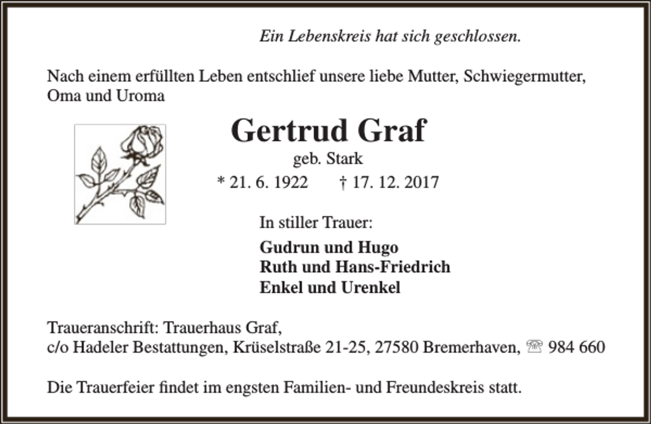 <p>Ein Lebenskreis hat sich geschlossen.<br />Nach einem erfüllten Leben entschlief unsere liebe Mutter, Schwiegermutter,<br />Oma und Uroma</p><p>Gertrud Graf</p><p>geb. Stark<br />* 21. 6. 1922<br />† 17. 12. 2017<br />In stiller Trauer:<br />Gudrun und Hugo<br />Ruth und Hans-Friedrich<br />Enkel und Urenkel<br />Traueranschrift: Trauerhaus Graf,<br />c/o Hadeler Bestattungen, Krüselstraße 21-25, 27580 Bremerhaven,  984 660<br />Die Trauerfeier findet im engsten Familien- und Freundeskreis statt.</p>