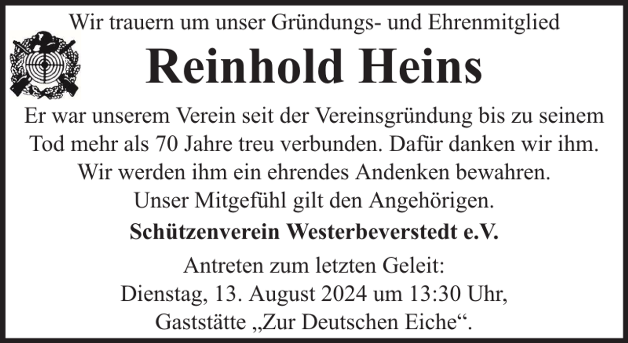 <p>Wir trauern um unser Gründungs- und Ehrenmitglied</p><p>Reinhold Heins</p><p>Er war unserem Verein seit der Vereinsgründung bis zu seinem<br />Tod mehr als 70 Jahre treu verbunden. Dafür danken wir ihm.<br />Wir werden ihm ein ehrendes Andenken bewahren.<br />Unser Mitgefühl gilt den Angehörigen.<br />Schützenverein Westerbeverstedt e.V.<br />Antreten zum letzten Geleit:<br />Dienstag, 13. August 2024 um 13:30 Uhr,<br />Gaststätte „Zur Deutschen Eiche“.</p>