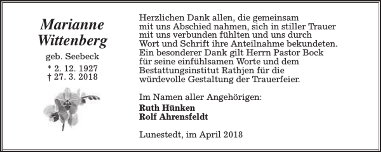 <p>Marianne<br />Wittenberg<br />geb. Seebeck<br />* 2. 12. 1927<br />† 27. 3. 2018</p><p>Herzlichen Dank allen, die gemeinsam<br />mit uns Abschied nahmen, sich in stiller Trauer<br />mit uns verbunden fühlten und uns durch<br />Wort und Schrift ihre Anteilnahme bekundeten.<br />Ein besonderer Dank gilt Herrn Pastor Bock<br />für seine einfühlsamen Worte und dem<br />Bestattungsinstitut Rathjen für die<br />würdevolle Gestaltung der Trauerfeier.<br />Im Namen aller Angehörigen:<br />Ruth Hünken<br />Rolf Ahrensfeldt<br />Lunestedt, im April 2018</p>