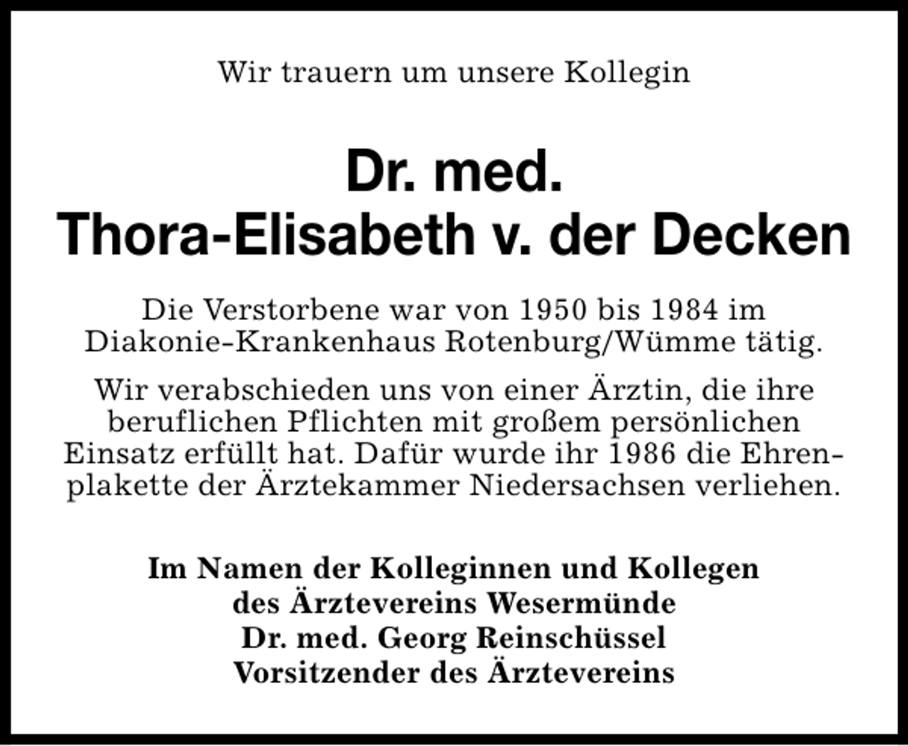 <p>Wir trauern um unsere Kollegin</p><p>Dr. med.<br />Thora-Elisabeth v. der Decken<br />Die Verstorbene war von 1950 bis 1984 im<br />Diakonie-Krankenhaus Rotenburg/Wümme tätig.<br />Wir verabschieden uns von einer Ärztin, die ihre<br />beruflichen Pflichten mit großem persönlichen<br />Einsatz erfüllt hat. Dafür wurde ihr 1986 die Ehrenplakette der Ärztekammer Niedersachsen verliehen.<br />Im Namen der Kolleginnen und Kollegen<br />des Ärztevereins Wesermünde<br />Dr. med. Georg Reinschüssel<br />Vorsitzender des Ärztevereins</p>