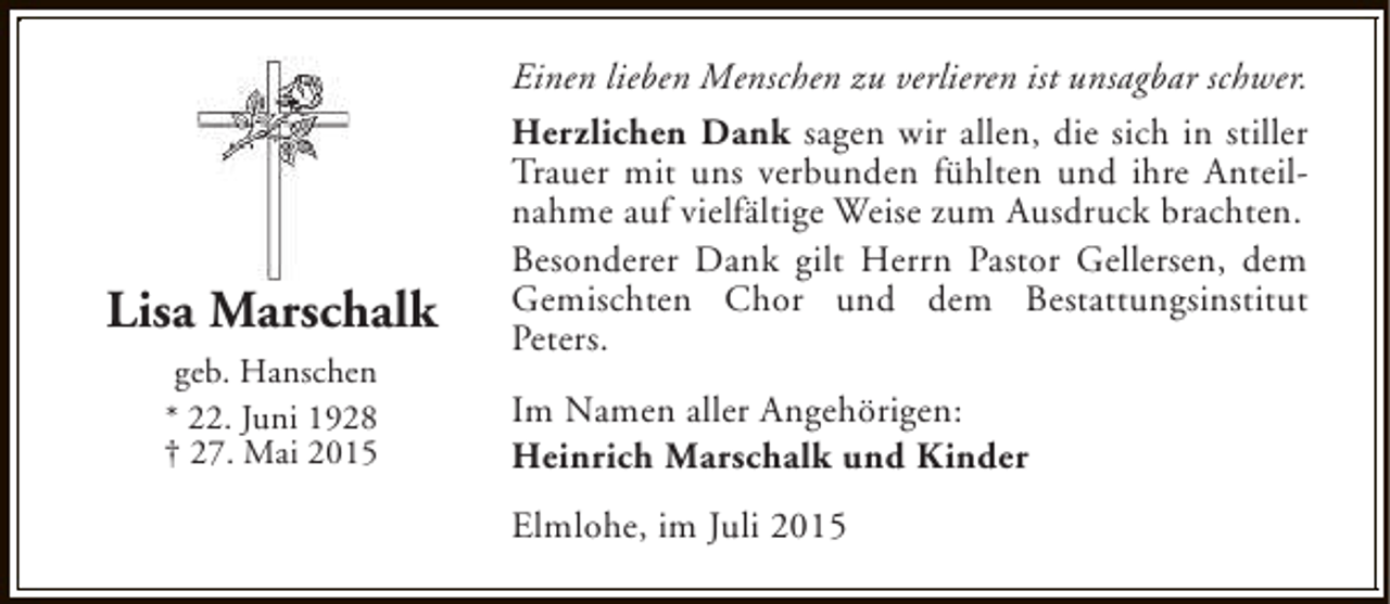 <p>Lisa Marschalk<br />geb. Hanschen<br />* 22. Juni 1928<br />† 27. Mai 2015</p><p>Einen lieben Menschen zu verlieren ist unsagbar schwer.<br />Herzlichen Dank sagen wir allen, die sich in stiller<br />Trauer mit uns verbunden fühlten und ihre Anteilnahme auf vielfältige Weise zum Ausdruck brachten.<br />Besonderer Dank gilt Herrn Pastor Gellersen, dem<br />Gemischten Chor und dem Bestattungsinstitut<br />Peters.<br />Im Namen aller Angehörigen:<br />Heinrich Marschalk und Kinder<br />Elmlohe, im Juli 2015</p>