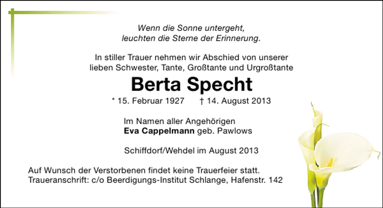 <p>Wenn die Sonne untergeht,<br />leuchten die Sterne der Erinnerung.<br />In stiller Trauer nehmen wir Abschied von unserer<br />lieben Schwester, Tante, Großtante und Urgroßtante</p><p>Berta Specht</p><p>* 15. Februar 1927</p><p>† 14. August 2013</p><p>Im Namen aller Angehörigen<br />Eva Cappelmann geb. Pawlows<br />Schiffdorf/Wehdel im August 2013<br />Auf Wunsch der Verstorbenen findet keine Trauerfeier statt.<br />Traueranschrift: c/o Beerdigungs-Institut Schlange, Hafenstr. 142</p>