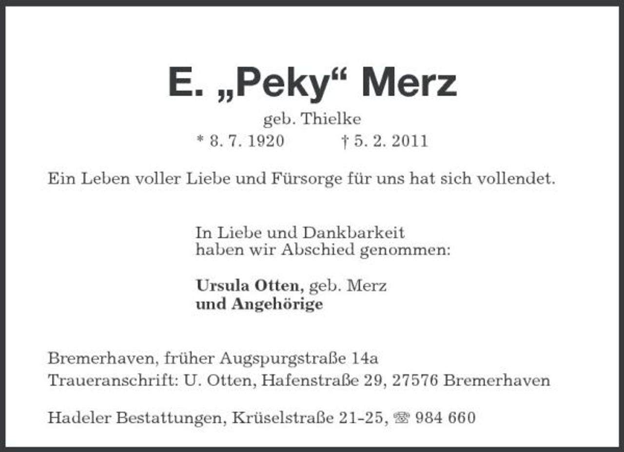 <p>E. „Peky“ Merz<br />geb. Thielke<br />* 8. 7. 1920 † 5. 2. 2011<br />Ein Leben voller Liebe und Fürsorge für uns hat sich vollendet.</p><p>In Liebe und Dankbarkeit<br />haben wir Abschied genommen:</p><p>Ursula Otten, geb. Merz<br />und Angehörige</p><p>Bremerhaven, früher Augspurgstraße 14a<br />Traueranschrift: U. Otten, Hafenstraße 29, 27576 Bremerhaven<br />Hadeler Bestattungen, Krüselstraße 21-25, T 984 660</p>