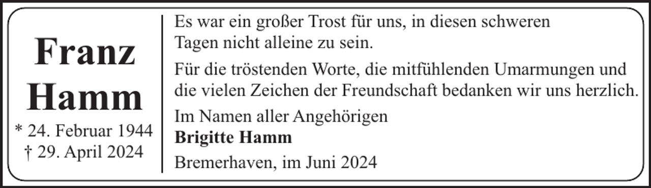 <p>Franz<br />Hamm</p><p>* 24. Februar 1944<br />† 29. April 2024</p><p>Es war ein großer Trost für uns, in diesen schweren<br />Tagen nicht alleine zu sein.<br />Für die tröstenden Worte, die mitfühlenden Umarmungen und<br />die vielen Zeichen der Freundschaft bedanken wir uns herzlich.<br />Im Namen aller Angehörigen<br />Brigitte Hamm<br />Bremerhaven, im Juni 2024</p>