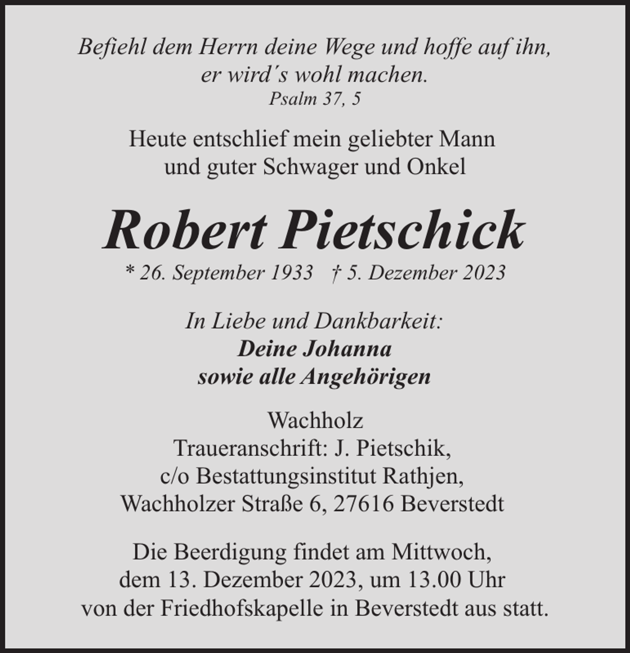 <p>Befiehl dem Herrn deine Wege und hoffe auf ihn,<br />er wird´s wohl machen.<br />Psalm 37, 5</p><p>Heute entschlief mein geliebter Mann<br />und guter Schwager und Onkel</p><p>Robert Pietschick<br />* 26. September 1933 † 5. Dezember 2023</p><p>In Liebe und Dankbarkeit:<br />Deine Johanna<br />sowie alle Angehörigen<br />Wachholz<br />Traueranschrift: J. Pietschik,<br />c/o Bestattungsinstitut Rathjen,<br />Wachholzer Straße 6, 27616 Beverstedt<br />Die Beerdigung findet am Mittwoch,<br />dem 13. Dezember 2023, um 13.00 Uhr<br />von der Friedhofskapelle in Beverstedt aus statt.</p>