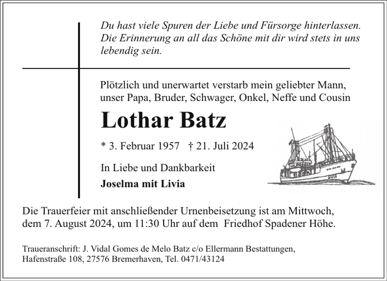 <p>Du hast viele Spuren der Liebe und Fürsorge hinterlassen.<br />Die Erinnerung an all das Schöne mit dir wird stets in uns<br />lebendig sein.<br />Plötzlich und unerwartet verstarb mein geliebter Mann,<br />unser Papa, Bruder, Schwager, Onkel, Neffe und Cousin</p><p>Lothar Batz<br />* 3. Februar 1957 † 21. Juli 2024<br />In Liebe und Dankbarkeit<br />Joselma mit Livia<br />Die Trauerfeier mit anschließender Urnenbeisetzung ist am Mittwoch,<br />dem 7. August 2024, um 11:30 Uhr auf dem Friedhof Spadener Höhe.<br />Traueranschrift: J. Vidal Gomes de Melo Batz c/o Ellermann Bestattungen,<br />Hafenstraße 108, 27576 Bremerhaven, Tel. 0471/43124</p>