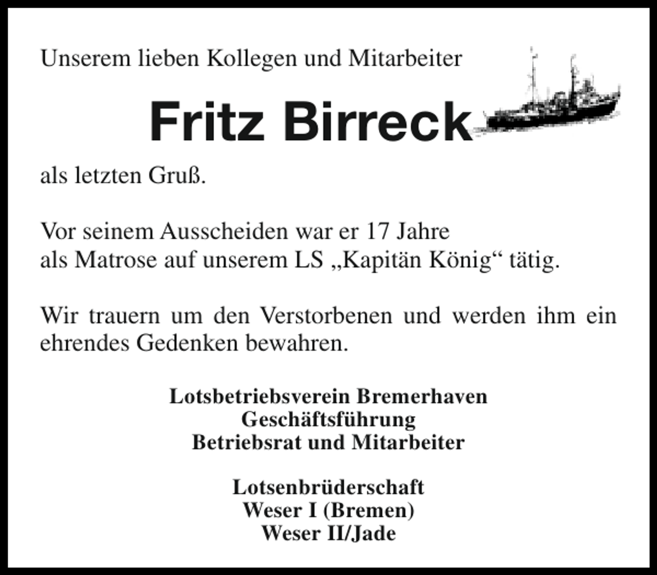 <p>Unserem lieben Kollegen und Mitarbeiter</p><p>Fritz Birreck</p><p>als letzten Gruß.</p><p>Vor seinem Ausscheiden war er 17 Jahre<br />als Matrose auf unserem LS „Kapitän König“ tätig.<br />Wir trauern um den Verstorbenen und werden ihm ein<br />ehrendes Gedenken bewahren.<br />Lotsbetriebsverein Bremerhaven<br />Geschäftsführung<br />Betriebsrat und Mitarbeiter<br />Lotsenbrüderschaft<br />Weser I (Bremen)<br />Weser II/Jade</p>