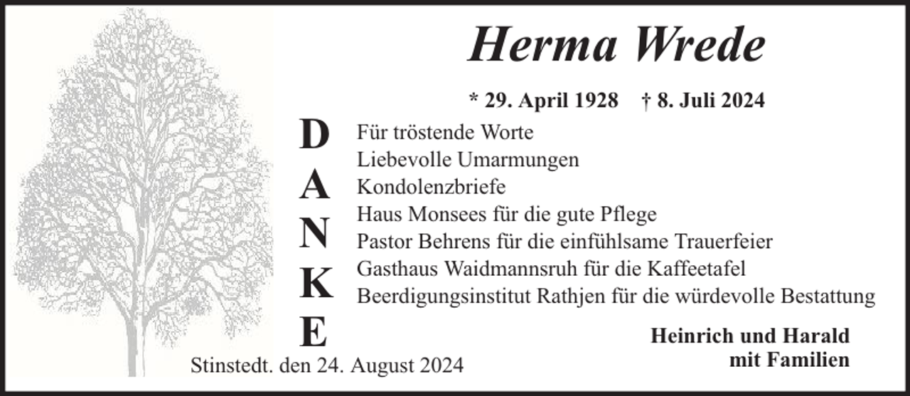 <p>Herma Wrede<br />D<br />A<br />N<br />K<br />E</p><p>* 29. April 1928 † 8. Juli 2024<br />Für tröstende Worte<br />Liebevolle Umarmungen<br />Kondolenzbriefe<br />Haus Monsees für die gute Pflege<br />Pastor Behrens für die einfühlsame Trauerfeier<br />Gasthaus Waidmannsruh für die Kaffeetafel<br />Beerdigungsinstitut Rathjen für die würdevolle Bestattung</p><p>Stinstedt. den 24. August 2024</p><p>Heinrich und Harald<br />mit Familien</p>