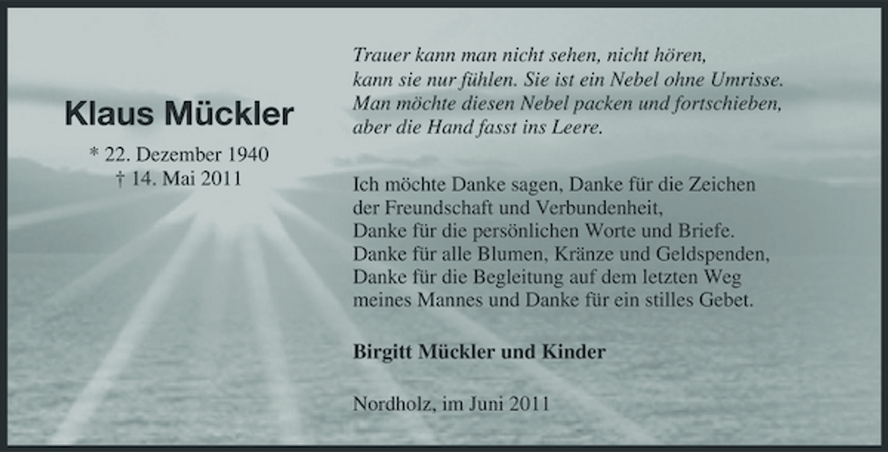 <p>Klaus Mückler<br />* 22. Dezember 1940 † 14. Mai 2011</p><p>Trauer kann man nicht sehen, nicht hören, kann sie nur fühlen. Sie ist ein Nebel ohne Umrisse. Man möchte diesen Nebel packen und fortschieben, aber die Hand fasst ins Leere. Ich möchte Danke sagen, Danke für die Zeichen der Freundschaft und Verbundenheit, Danke für die persönlichen Worte und Briefe. Danke für alle Blumen, Kränze und Geldspenden, Danke für die Begleitung auf dem letzten Weg meines Mannes und Danke für ein stilles Gebet.</p><p>Birgitt Mückler und Kinder<br />Nordholz, im Juni 2011</p>