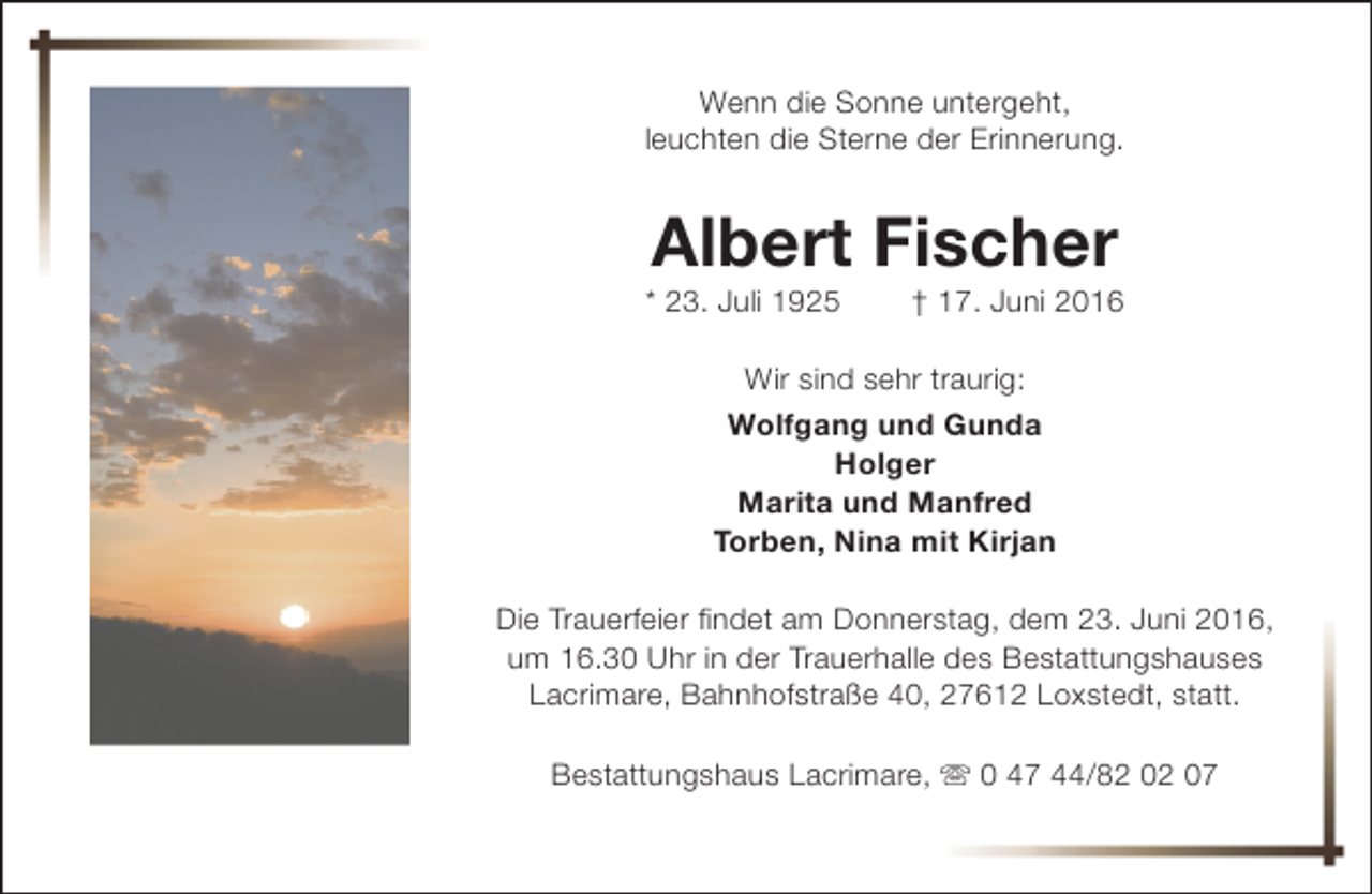 <p>Wenn die Sonne untergeht,<br />leuchten die Sterne der Erinnerung.</p><p>Albert Fischer</p><p>* 23. Juli 1925</p><p>† 17. Juni 2016</p><p>Wir sind sehr traurig:<br />Wolfgang und Gunda<br />Holger<br />Marita und Manfred<br />Torben, Nina mit Kirjan<br />Die Trauerfeier findet am Donnerstag, dem 23. Juni 2016,<br />um 16.30 Uhr in der Trauerhalle des Bestattungshauses<br />Lacrimare, Bahnhofstraße 40, 27612 Loxstedt, statt.<br />Bestattungshaus Lacrimare, s 0 47 44/82 02 07</p>