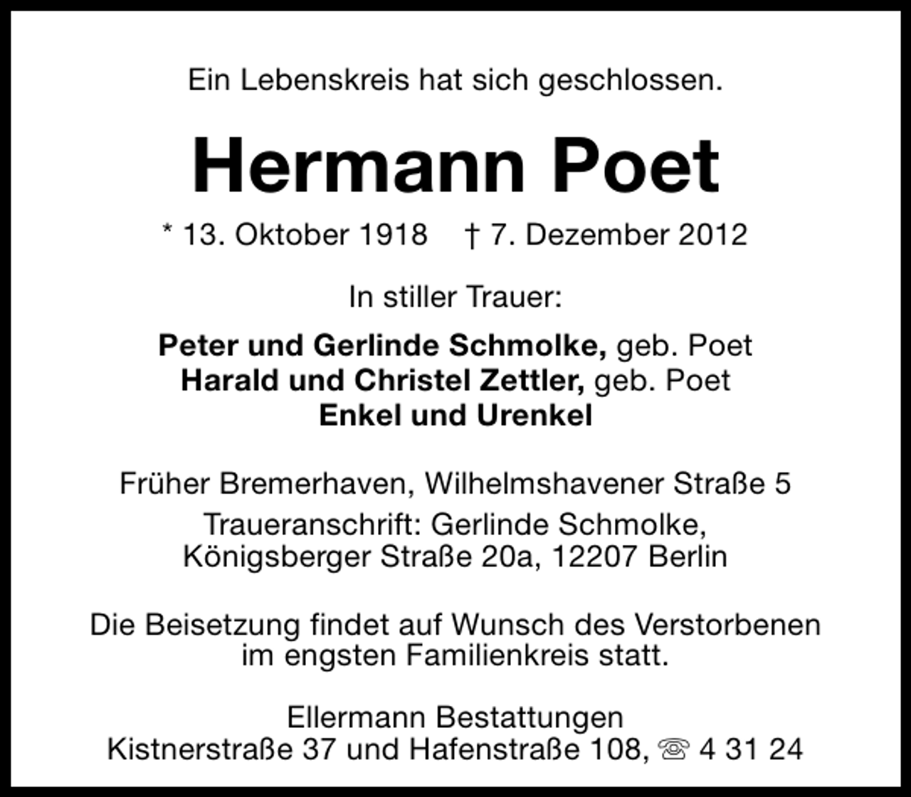 <p>Ein Lebenskreis hat sich geschlossen.</p><p>Hermann Poet</p><p>* 13. Oktober 1918</p><p>† 7. Dezember 2012</p><p>In stiller Trauer:<br />Peter und Gerlinde Schmolke, geb. Poet<br />Harald und Christel Zettler, geb. Poet<br />Enkel und Urenkel<br />Früher Bremerhaven, Wilhelmshavener Straße 5<br />Traueranschrift: Gerlinde Schmolke,<br />Königsberger Straße 20a, 12207 Berlin<br />Die Beisetzung findet auf Wunsch des Verstorbenen<br />im engsten Familienkreis statt.<br />Ellermann Bestattungen<br />Kistnerstraße 37 und Hafenstraße 108, s 4 31 24</p>