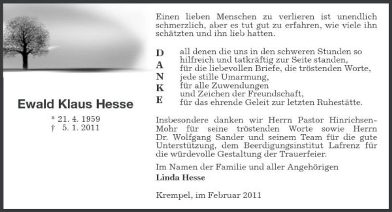 <p>Einen lieben Menschen zu verlieren ist unendlich schmerzlich, aber es tut gut zu erfahren, wie viele ihn schätzten und ihn lieb hatten.</p><p>Ewald Klaus Hesse<br />* 21. 4. 1959 † 5. 1. 2011</p><p>D A N K E</p><p>all denen die uns in den schweren Stunden so hilfreich und tatkräftig zur Seite standen, für die liebevollen Briefe, die tröstenden Worte, jede stille Umarmung, für alle Zuwendungen und Zeichen der Freundschaft, für das ehrende Geleit zur letzten Ruhestätte.</p><p>Insbesondere danken wir Herrn Pastor HinrichsenMohr für seine tröstenden Worte sowie Herrn Dr. Wolfgang Sander und seinem Team für die gute Unterstützung, dem Beerdigungsinstitut Lafrenz für die würdevolle Gestaltung der Trauerfeier. Im Namen der Familie und aller Angehörigen Linda Hesse Krempel, im Februar 2011</p>