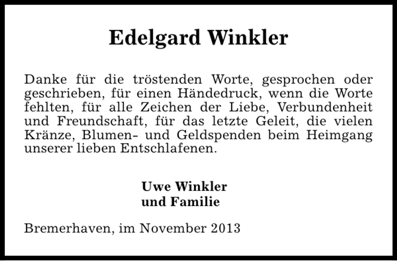 <p>Edelgard Winkler<br />Danke für die tröstenden Worte, gesprochen oder<br />geschrieben, für einen Händedruck, wenn die Worte<br />fehlten, für alle Zeichen der Liebe, Verbundenheit<br />und Freundschaft, für das letzte Geleit, die vielen<br />Kränze, Blumen- und Geldspenden beim Heimgang<br />unserer lieben Entschlafenen.<br />Uwe Winkler<br />und Familie<br />Bremerhaven, im November 2013</p>