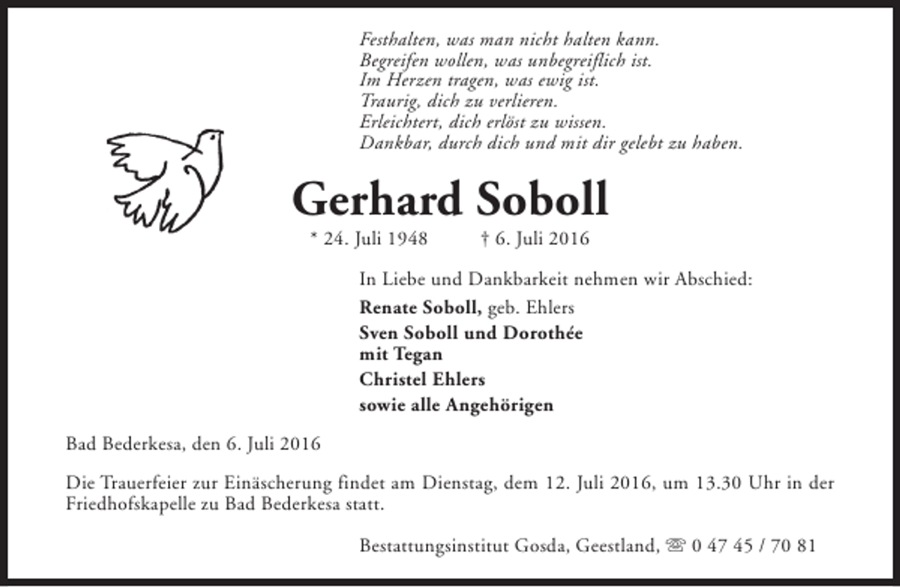 <p>Festhalten, was man nicht halten kann.<br />Begreifen wollen, was unbegreiflich ist.<br />Im Herzen tragen, was ewig ist.<br />Traurig, dich zu verlieren.<br />Erleichtert, dich erlöst zu wissen.<br />Dankbar, durch dich und mit dir gelebt zu haben.</p><p>Gerhard Soboll<br />* 24. Juli 1948</p><p>† 6. Juli 2016</p><p>In Liebe und Dankbarkeit nehmen wir Abschied:<br />Renate Soboll, geb. Ehlers<br />Sven Soboll und Dorothée<br />mit Tegan<br />Christel Ehlers<br />sowie alle Angehörigen<br />Bad Bederkesa, den 6. Juli 2016<br />Die Trauerfeier zur Einäscherung findet am Dienstag, dem 12. Juli 2016, um 13.30 Uhr in der<br />Friedhofskapelle zu Bad Bederkesa statt.<br />Bestattungsinstitut Gosda, Geestland, s 0 47 45 / 70 81</p>