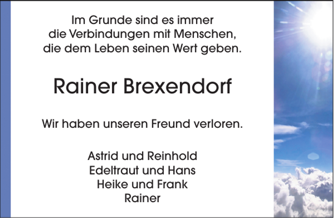 <p>Im Grunde sind es immer<br />die Verbindungen mit Menschen,<br />die dem Leben seinen Wert geben.</p><p>Rainer Brexendorf<br />Wir haben unseren Freund verloren.<br />Astrid und Reinhold<br />Edeltraut und Hans<br />Heike und Frank<br />Rainer</p>