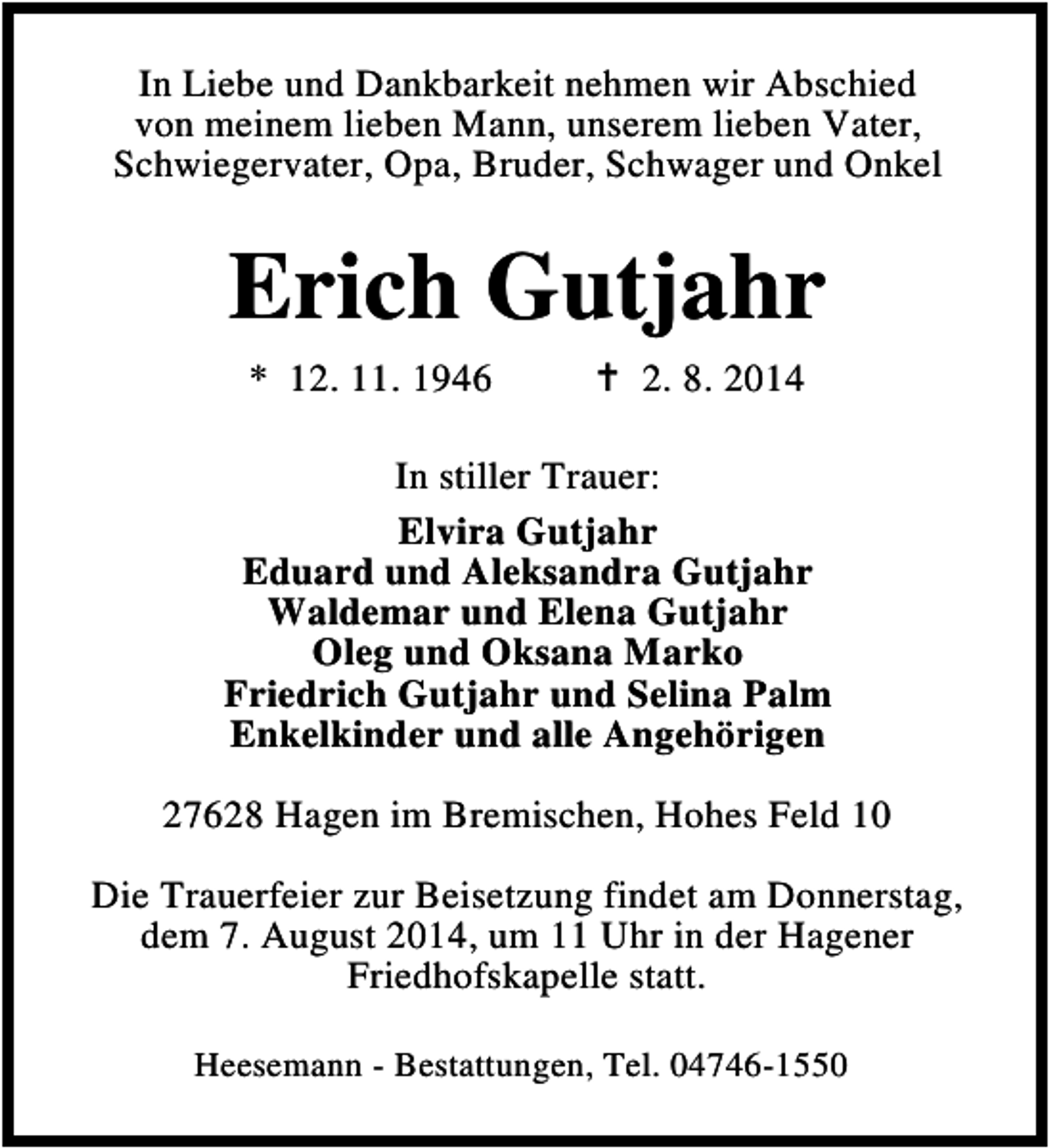 <p>In Liebe und Dankbarkeit nehmen wir Abschied<br />von meinem lieben Mann, unserem lieben Vater,<br />Schwiegervater, Opa, Bruder, Schwager und Onkel</p><p>Erich Gutjahr<br />* 12. 11. 1946</p><p>2. 8. 2014</p><p>In stiller Trauer:<br />Elvira Gutjahr<br />Eduard und Aleksandra Gutjahr<br />Waldemar und Elena Gutjahr<br />Oleg und Oksana Marko<br />Friedrich Gutjahr und Selina Palm<br />Enkelkinder und alle Angehörigen<br />27628 Hagen im Bremischen, Hohes Feld 10<br />Die Trauerfeier zur Beisetzung findet am Donnerstag,<br />dem 7. August 2014, um 11 Uhr in der Hagener<br />Friedhofskapelle statt.<br />Heesemann - Bestattungen, Tel. 04746-1550</p>
