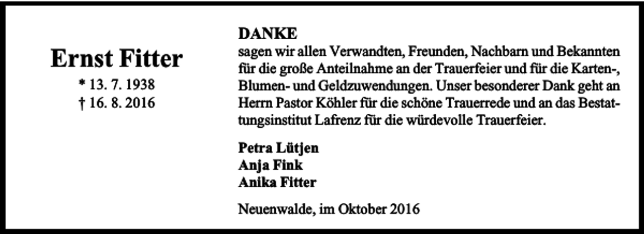 <p>DANKE</p><p>Ernst Fitter<br />* 13. 7. 1938<br />† 16. 8. 2016</p><p>sagen wir allen Verwandten, Freunden, Nachbarn und Bekannten<br />für die große Anteilnahme an der Trauerfeier und für die Karten-,<br />Blumen- und Geldzuwendungen. Unser besonderer Dank geht an<br />Herrn Pastor Köhler für die schöne Trauerrede und an das Bestattungsinstitut Lafrenz für die würdevolle Trauerfeier.<br />Petra Lütjen<br />Anja Fink<br />Anika Fitter<br />Neuenwalde, im Oktober 2016</p>