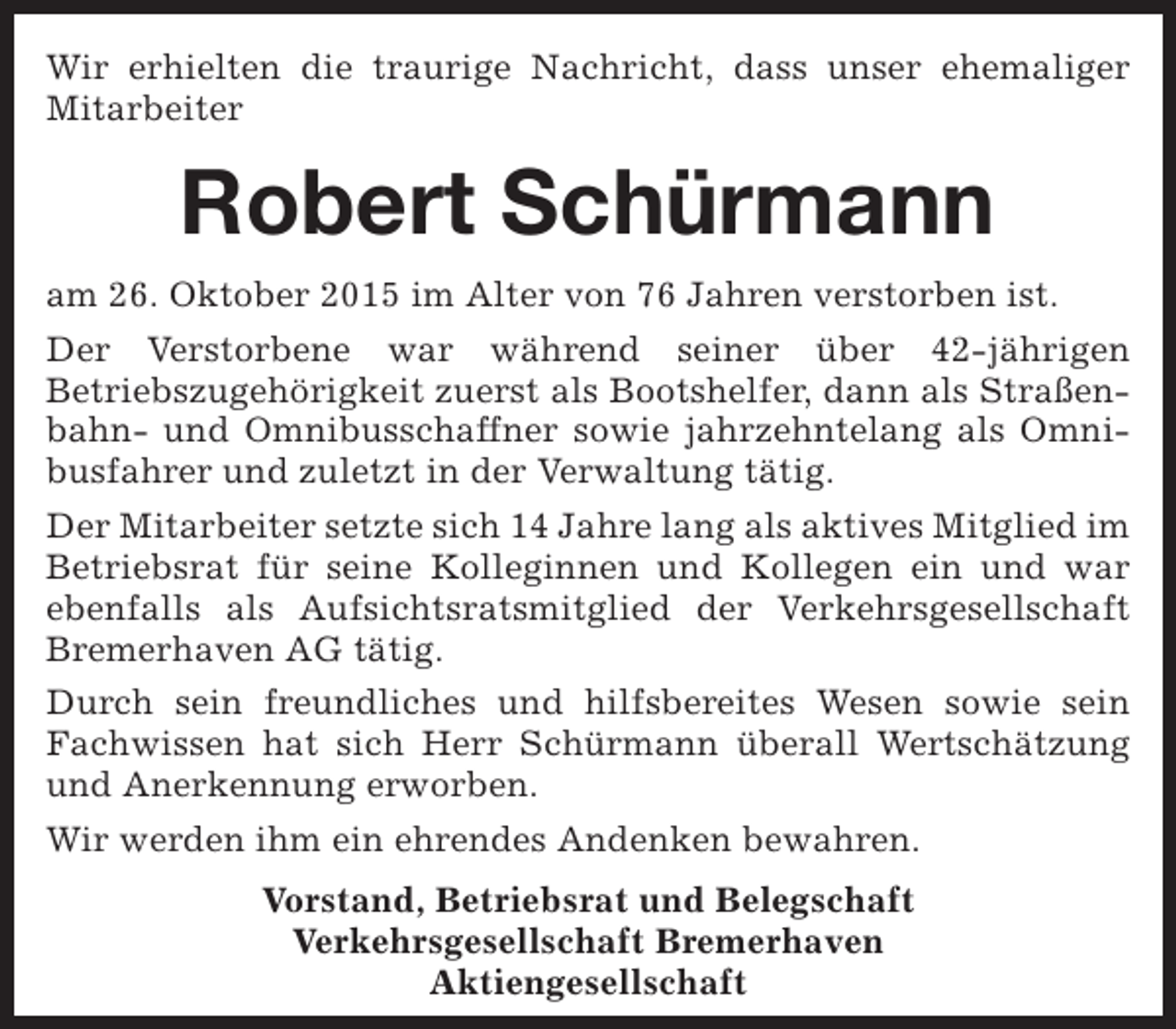 <p>Wir erhielten die traurige Nachricht, dass unser ehemaliger<br />Mitarbeiter</p><p>Robert Schürmann<br />am 26. Oktober 2015 im Alter von 76 Jahren verstorben ist.<br />Der Verstorbene war während seiner über 42-jährigen<br />Betriebszugehörigkeit zuerst als Bootshelfer, dann als Straßenbahn- und Omnibusschaffner sowie jahrzehntelang als Omnibusfahrer und zuletzt in der Verwaltung tätig.<br />Der Mitarbeiter setzte sich 14 Jahre lang als aktives Mitglied im<br />Betriebsrat für seine Kolleginnen und Kollegen ein und war<br />ebenfalls als Aufsichtsratsmitglied der Verkehrsgesellschaft<br />Bremerhaven AG tätig.<br />Durch sein freundliches und hilfsbereites Wesen sowie sein<br />Fachwissen hat sich Herr Schürmann überall Wertschätzung<br />und Anerkennung erworben.<br />Wir werden ihm ein ehrendes Andenken bewahren.<br />Vorstand, Betriebsrat und Belegschaft<br />Verkehrsgesellschaft Bremerhaven<br />Aktiengesellschaft</p>