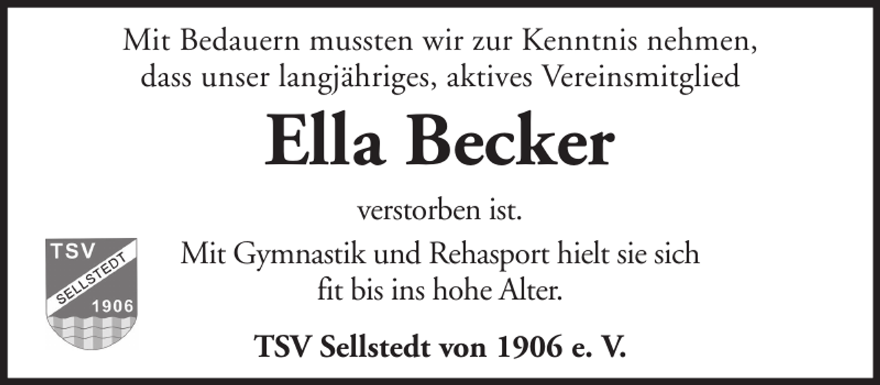 <p>Mit Bedauern mussten wir zur Kenntnis nehmen,<br />dass unser langjähriges, aktives Vereinsmitglied</p><p>Ella Becker<br />verstorben ist.<br />Mit Gymnastik und Rehasport hielt sie sich<br />fit bis ins hohe Alter.<br />TSV Sellstedt von 1906 e. V.</p>
