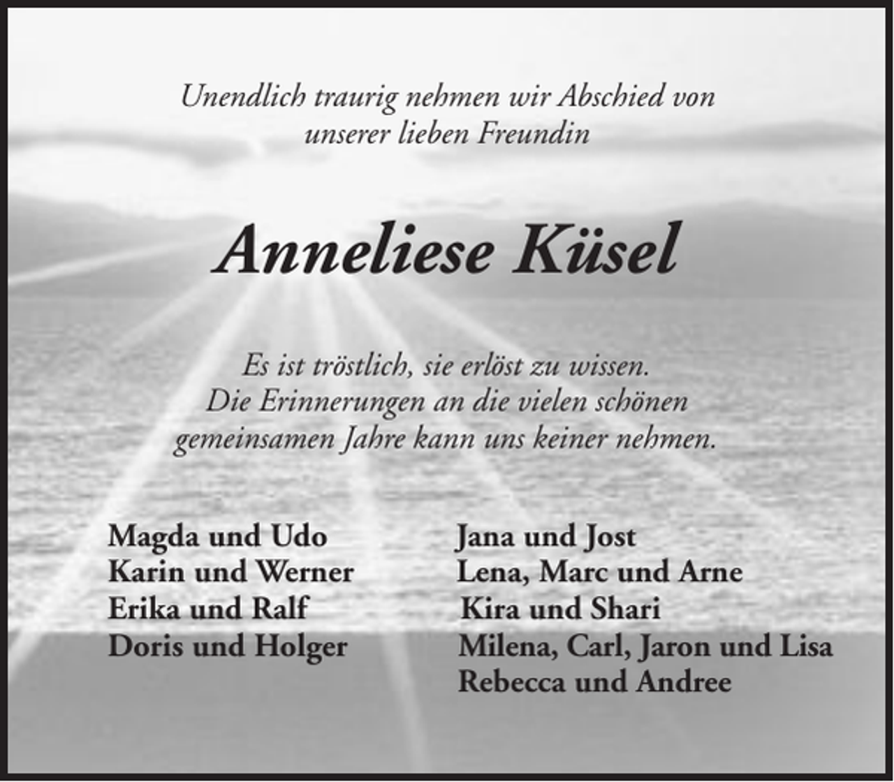 <p>Unendlich traurig nehmen wir Abschied von<br />unserer lieben Freundin</p><p>Anneliese Küsel<br />Es ist tröstlich, sie erlöst zu wissen.<br />Die Erinnerungen an die vielen schönen<br />gemeinsamen Jahre kann uns keiner nehmen.<br />Magda und Udo<br />Karin und Werner<br />Erika und Ralf<br />Doris und Holger</p><p>Jana und Jost<br />Lena, Marc und Arne<br />Kira und Shari<br />Milena, Carl, Jaron und Lisa<br />Rebecca und Andree</p>