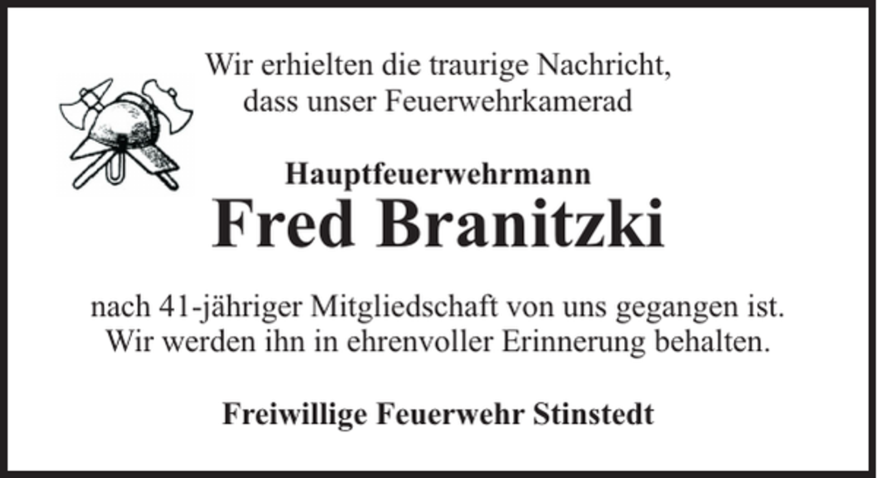 <p>Wir erhielten die traurige Nachricht,<br />dass unser Feuerwehrkamerad<br />Hauptfeuerwehrmann</p><p>Fred Branitzki<br />nach 41-jähriger Mitgliedschaft von uns gegangen ist.<br />Wir werden ihn in ehrenvoller Erinnerung behalten.<br />Freiwillige Feuerwehr Stinstedt</p>