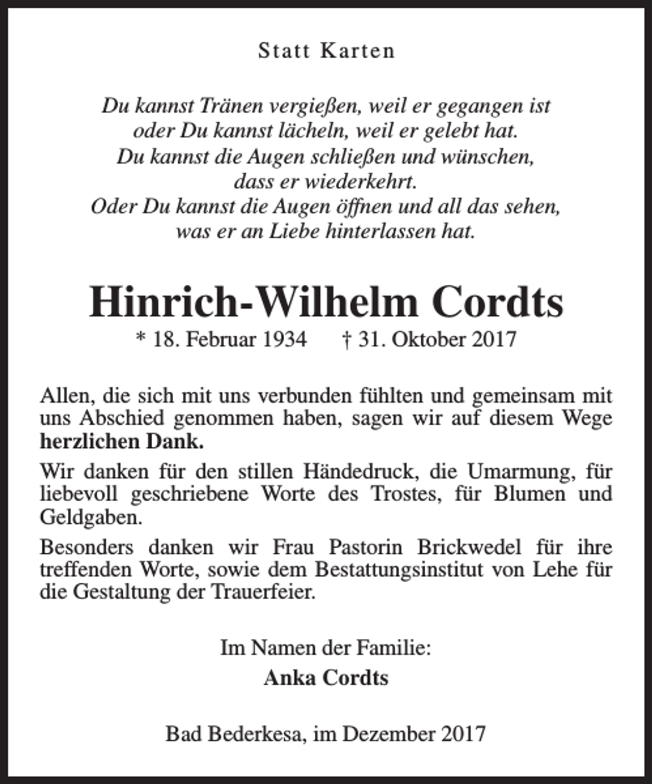 <p>Statt Karten<br />Du kannst Tränen vergießen, weil er gegangen ist<br />oder Du kannst lächeln, weil er gelebt hat.<br />Du kannst die Augen schließen und wünschen,<br />dass er wiederkehrt.<br />Oder Du kannst die Augen öffnen und all das sehen,<br />was er an Liebe hinterlassen hat.</p><p>Hinrich-Wilhelm Cordts<br />* 18. Februar 1934</p><p>† 31. Oktober 2017</p><p>Allen, die sich mit uns verbunden fühlten und gemeinsam mit<br />uns Abschied genommen haben, sagen wir auf diesem Wege<br />herzlichen Dank.<br />Wir danken für den stillen Händedruck, die Umarmung, für<br />liebevoll geschriebene Worte des Trostes, für Blumen und<br />Geldgaben.<br />Besonders danken wir Frau Pastorin Brickwedel für ihre<br />treffenden Worte, sowie dem Bestattungsinstitut von Lehe für<br />die Gestaltung der Trauerfeier.<br />Im Namen der Familie:<br />Anka Cordts<br />Bad Bederkesa, im Dezember 2017</p>