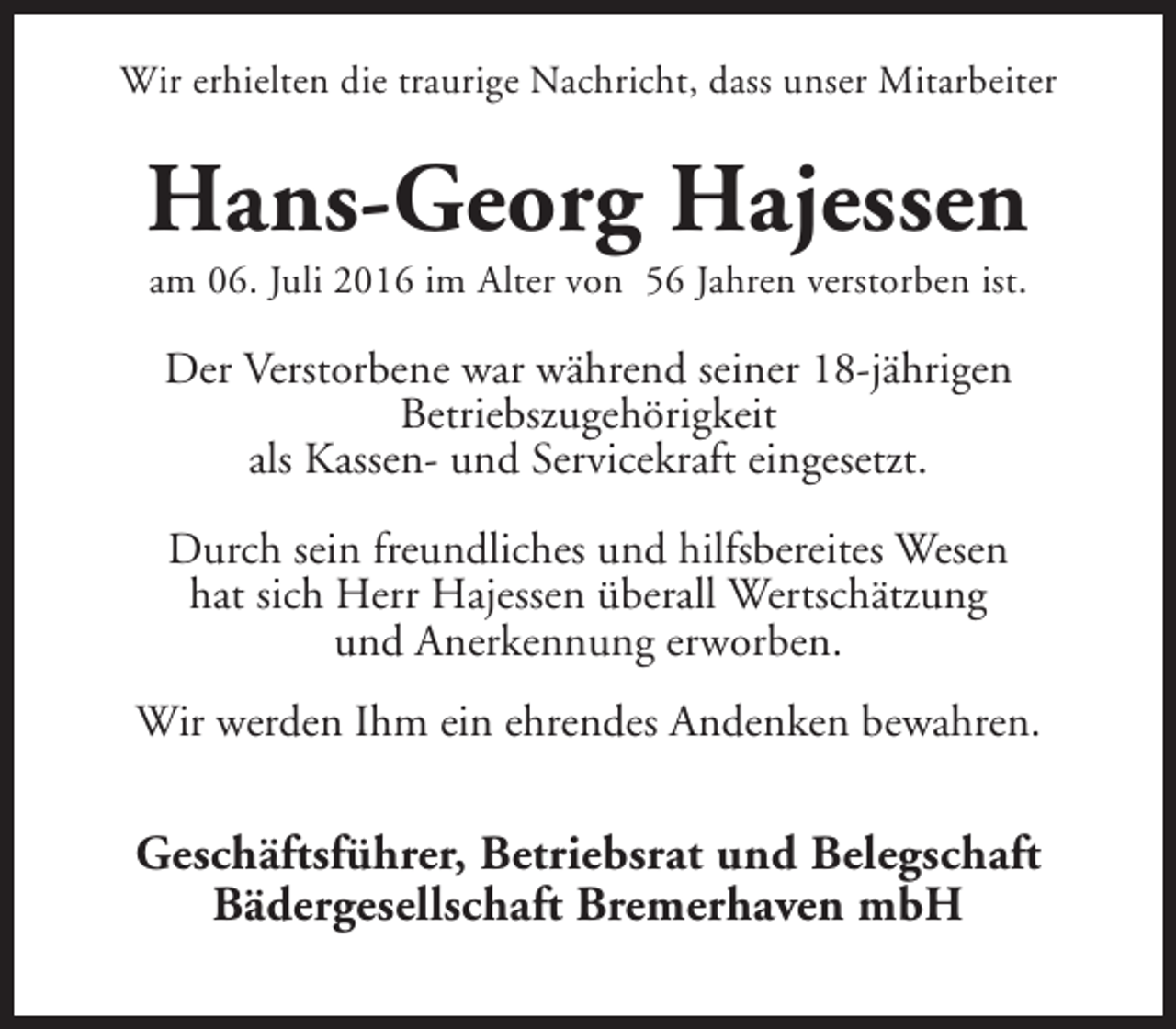 <p>Wir erhielten die traurige Nachricht, dass unser Mitarbeiter</p><p>Hans-Georg Hajessen<br />am 06. Juli 2016 im Alter von 56 Jahren verstorben ist.</p><p>Der Verstorbene war während seiner 18-jährigen<br />Betriebszugehörigkeit<br />als Kassen- und Servicekraft eingesetzt.<br />Durch sein freundliches und hilfsbereites Wesen<br />hat sich Herr Hajessen überall Wertschätzung<br />und Anerkennung erworben.<br />Wir werden Ihm ein ehrendes Andenken bewahren.</p><p>Geschäftsführer, Betriebsrat und Belegschaft<br />Bädergesellschaft Bremerhaven mbH</p>