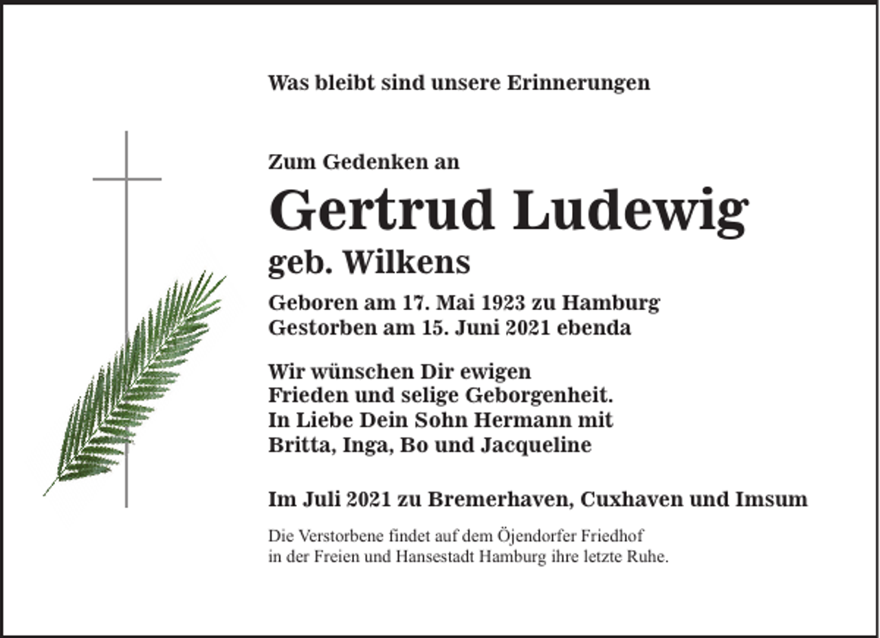 <p>Was bleibt sind unsere Erinnerungen</p><p>Zum Gedenken an</p><p>Gertrud Ludewig<br />geb. Wilkens</p><p>Geboren am 17. Mai 1923 zu Hamburg<br />Gestorben am 15. Juni 2021 ebenda<br />Wir wünschen Dir ewigen<br />Frieden und selige Geborgenheit.<br />In Liebe Dein Sohn Hermann mit<br />Britta, Inga, Bo und Jacqueline<br />Im Juli 2021 zu Bremerhaven, Cuxhaven und Imsum<br />Die Verstorbene findet auf dem Öjendorfer Friedhof<br />in der Freien und Hansestadt Hamburg ihre letzte Ruhe.</p>