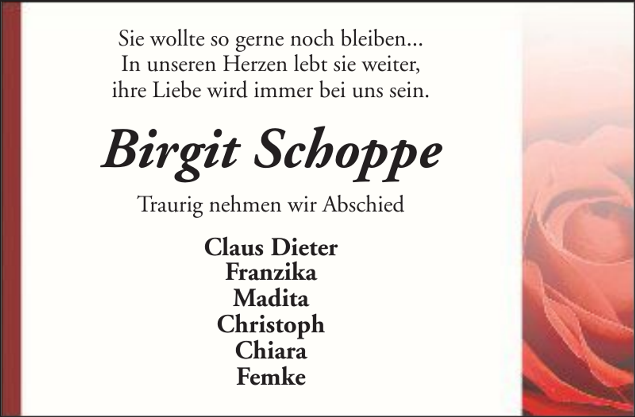 <p>Sie wollte so gerne noch bleiben...<br />In unseren Herzen lebt sie weiter,<br />ihre Liebe wird immer bei uns sein.</p><p>Birgit Schoppe<br />Traurig nehmen wir Abschied</p><p>Claus Dieter<br />Franzika<br />Madita<br />Christoph<br />Chiara<br />Femke</p>
