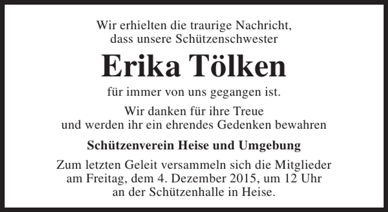 <p>Wir erhielten die traurige Nachricht,<br />dass unsere Schützenschwester</p><p>Erika Tölken</p><p>für immer von uns gegangen ist.<br />Wir danken für ihre Treue<br />und werden ihr ein ehrendes Gedenken bewahren<br />Schützenverein Heise und Umgebung<br />Zum letzten Geleit versammeln sich die Mitglieder<br />am Freitag, dem 4. Dezember 2015, um 12 Uhr<br />an der Schützenhalle in Heise.</p>