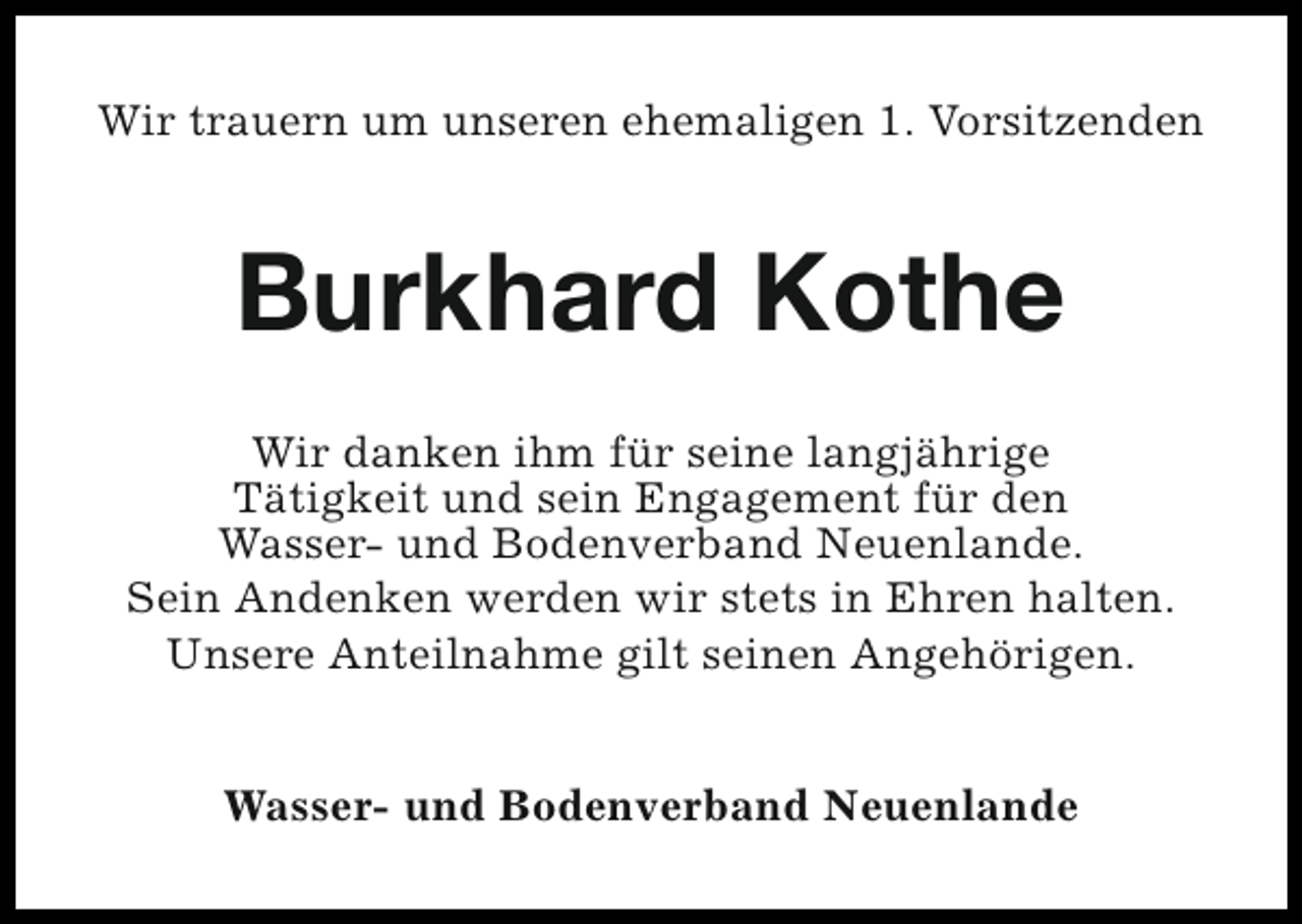 <p>Wir trauern um unseren ehemaligen 1. Vorsitzenden</p><p>Burkhard Kothe<br />Wir danken ihm für seine langjährige<br />Tätigkeit und sein Engagement für den<br />Wasser- und Bodenverband Neuenlande.<br />Sein Andenken werden wir stets in Ehren halten.<br />Unsere Anteilnahme gilt seinen Angehörigen.<br />Wasser- und Bodenverband Neuenlande</p>