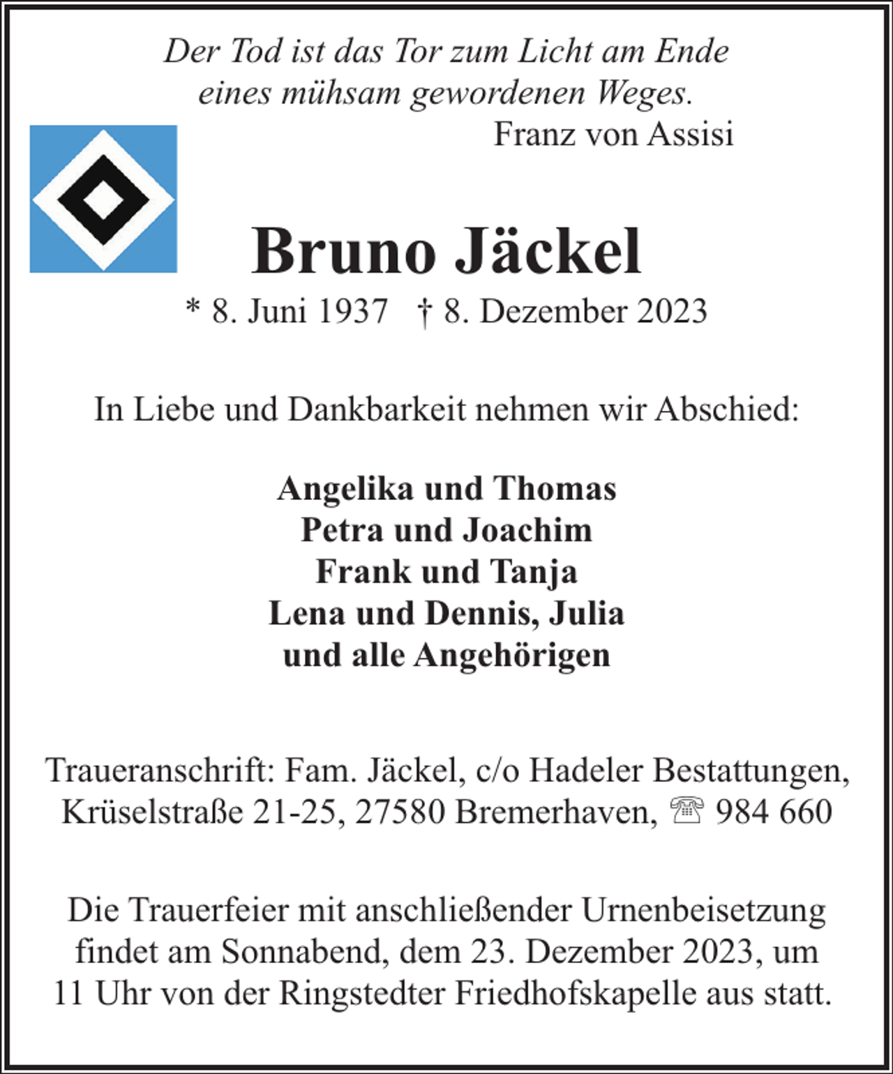 <p>Der Tod ist das Tor zum Licht am Ende<br />eines mühsam gewordenen Weges.<br />Franz von Assisi</p><p>Bruno Jäckel</p><p>* 8. Juni 1937 † 8. Dezember 2023<br />In Liebe und Dankbarkeit nehmen wir Abschied:<br />Angelika und Thomas<br />Petra und Joachim<br />Frank und Tanja<br />Lena und Dennis, Julia<br />und alle Angehörigen<br />Traueranschrift: Fam. Jäckel, c/o Hadeler Bestattungen,<br />Krüselstraße 21-25, 27580 Bremerhaven, ' 984 660<br />Die Trauerfeier mit anschließender Urnenbeisetzung<br />findet am Sonnabend, dem 23. Dezember 2023, um<br />11 Uhr von der Ringstedter Friedhofskapelle aus statt.</p>