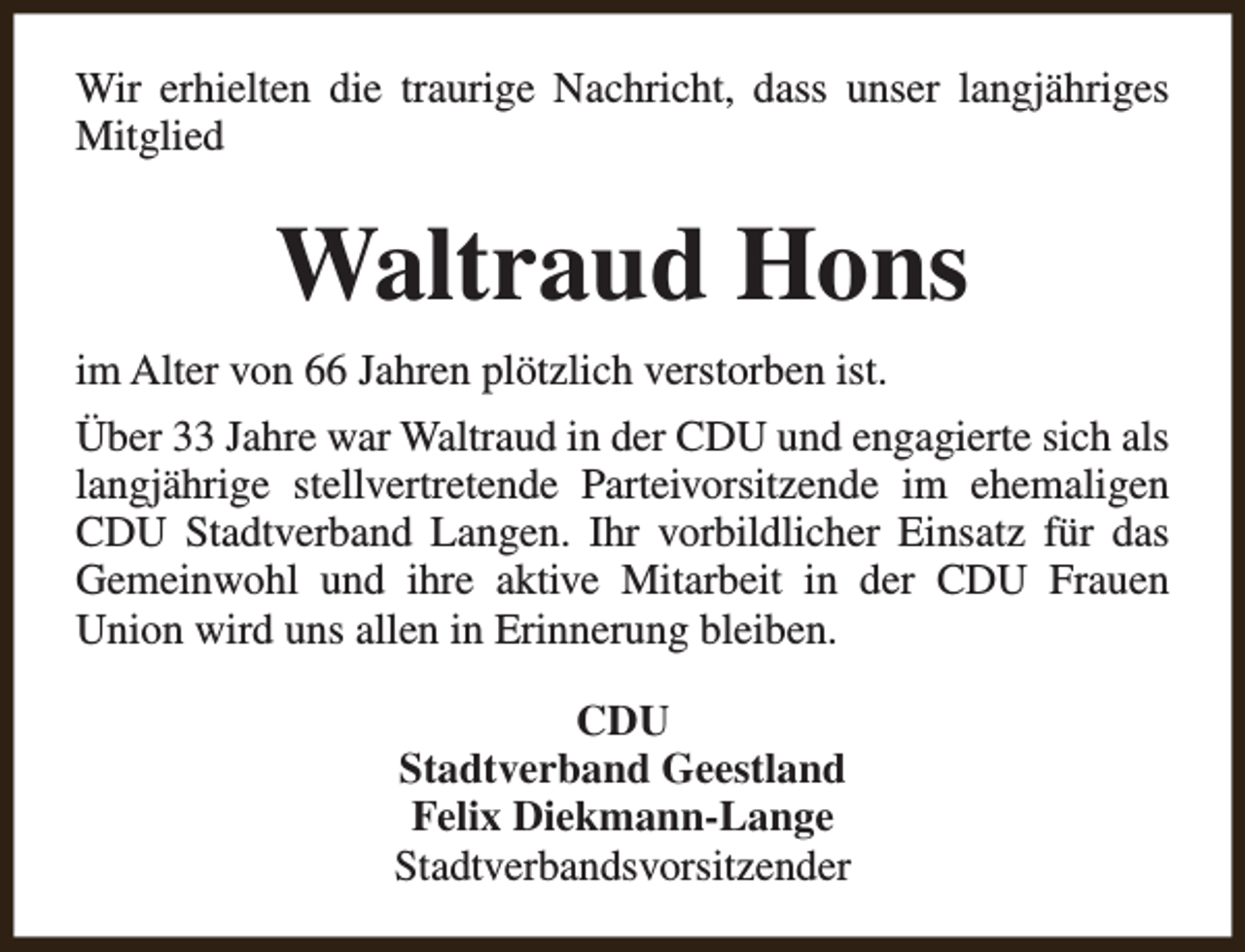 <p>Wir erhielten die traurige Nachricht, dass unser langjähriges<br />Mitglied</p><p>Waltraud Hons<br />im Alter von 66 Jahren plötzlich verstorben ist.<br />Über 33 Jahre war Waltraud in der CDU und engagierte sich als<br />langjährige stellvertretende Parteivorsitzende im ehemaligen<br />CDU Stadtverband Langen. Ihr vorbildlicher Einsatz für das<br />Gemeinwohl und ihre aktive Mitarbeit in der CDU Frauen<br />Union wird uns allen in Erinnerung bleiben.<br />CDU<br />Stadtverband Geestland<br />Felix Diekmann-Lange<br />Stadtverbandsvorsitzender</p>