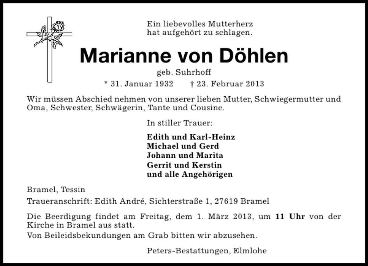 <p>Ein liebevolles Mutterherz<br />hat aufgehört zu schlagen.</p><p>Marianne von Döhlen<br />geb. Suhrhoff<br />* 31. Januar 1932<br />† 23. Februar 2013</p><p>Wir müssen Abschied nehmen von unserer lieben Mutter, Schwiegermutter und<br />Oma, Schwester, Schwägerin, Tante und Cousine.<br />In stiller Trauer:<br />Edith und Karl-Heinz<br />Michael und Gerd<br />Johann und Marita<br />Gerrit und Kerstin<br />und alle Angehörigen<br />Bramel, Tessin<br />Traueranschrift: Edith André, Sichterstraße 1, 27619 Bramel<br />Die Beerdigung findet am Freitag, dem 1. März 2013, um 11 Uhr von der<br />Kirche in Bramel aus statt.<br />Von Beileidsbekundungen am Grab bitten wir abzusehen.<br />Peters-Bestattungen, Elmlohe</p>
