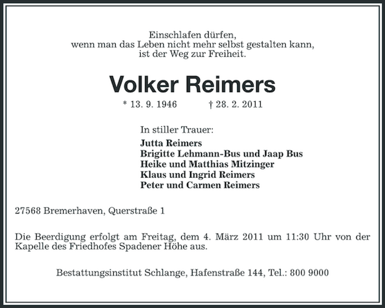 <p>Einschlafen dürfen, wenn man das Leben nicht mehr selbst gestalten kann, ist der Weg zur Freiheit.</p><p>Volker Reimers<br />* 13. 9. 1946 † 28. 2. 2011 In stiller Trauer: Jutta Reimers Brigitte Lehmann-Bus und Jaap Bus Heike und Matthias Mitzinger Klaus und Ingrid Reimers Peter und Carmen Reimers 27568 Bremerhaven, Querstraße 1 Die Beerdigung erfolgt am Freitag, dem 4. März 2011 um 11:30 Uhr von der Kapelle des Friedhofes Spadener Höhe aus. Bestattungsinstitut Schlange, Hafenstraße 144, Tel.: 800 9000</p>