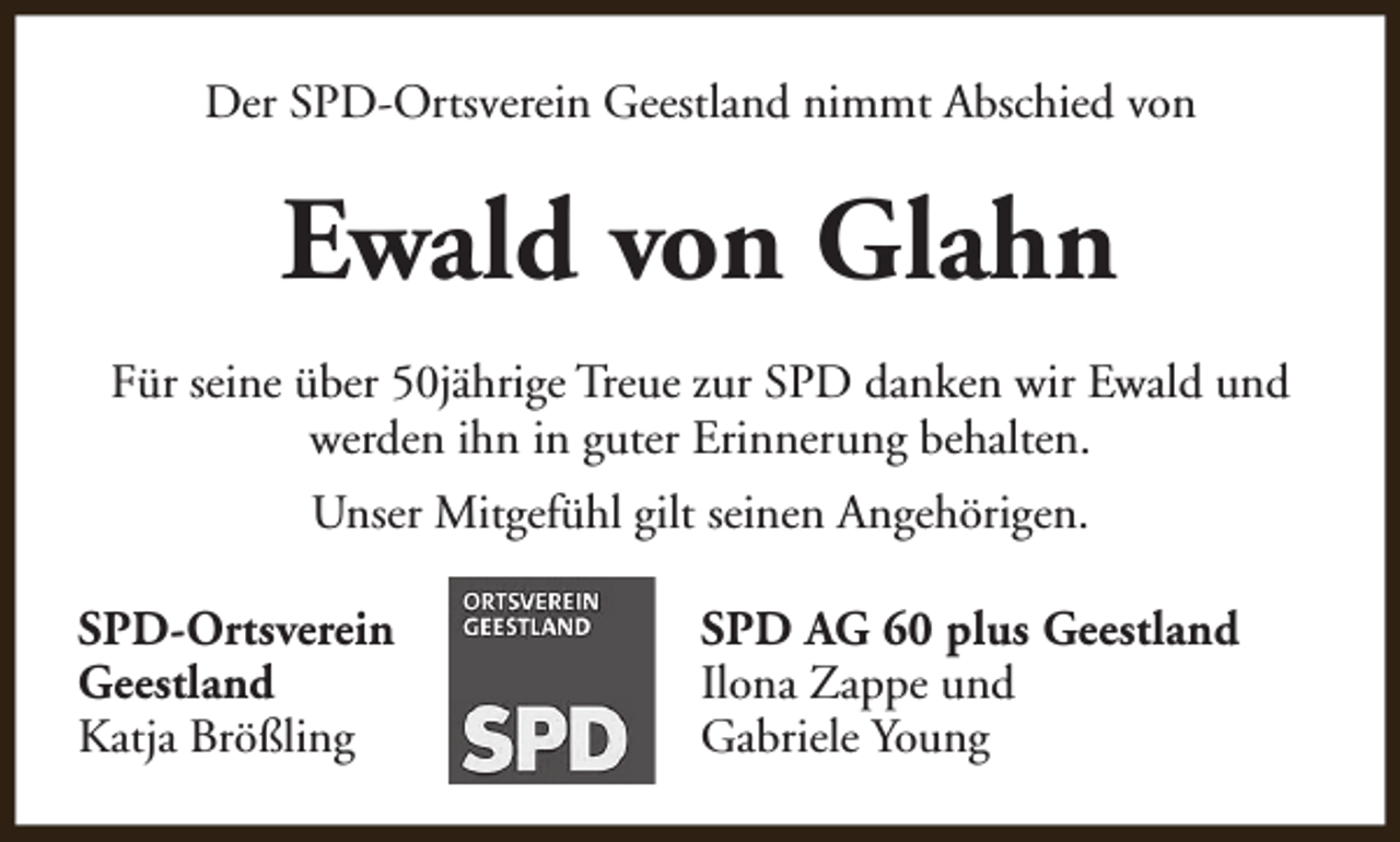 <p>Der SPD-Ortsverein Geestland nimmt Abschied von</p><p>Ewald von Glahn<br />Für seine über 50jährige Treue zur SPD danken wir Ewald und<br />werden ihn in guter Erinnerung behalten.<br />Unser Mitgefühl gilt seinen Angehörigen.<br />SPD-Ortsverein<br />Geestland<br />Katja Brößling</p><p>SPD AG 60 plus Geestland<br />Ilona Zappe und<br />Gabriele Young</p>