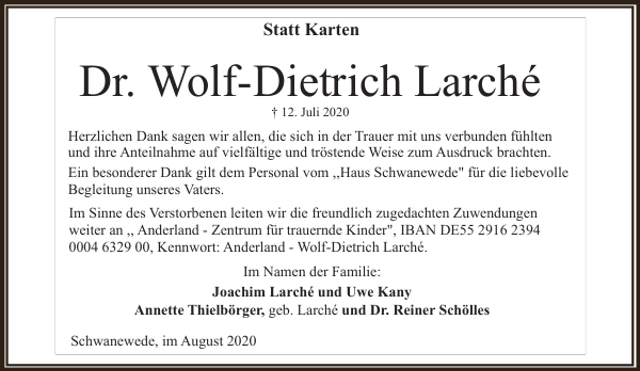 <p>Statt Karten</p><p>Dr. Wolf-Dietrich Larché<br />† 12. Juli 2020</p><p>Herzlichen Dank sagen wir allen, die sich in der Trauer mit uns verbunden fühlten<br />und ihre Anteilnahme auf vielfältige und tröstende Weise zum Ausdruck brachten.<br />Ein besonderer Dank gilt dem Personal vom ,,Haus Schwanewede" für die liebevolle<br />Begleitung unseres Vaters.<br />Im Sinne des Verstorbenen leiten wir die freundlich zugedachten Zuwendungen<br />weiter an ,, Anderland - Zentrum für trauernde Kinder", IBAN DE55 2916 2394<br />0004 6329 00, Kennwort: Anderland - Wolf-Dietrich Larché.<br />Im Namen der Familie:<br />Joachim Larché und Uwe Kany<br />Annette Thielbörger, geb. Larché und Dr. Reiner Schölles<br />Schwanewede, im August 2020</p>
