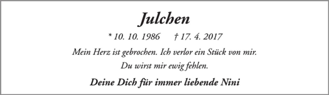 <p>Julchen<br />* 10. 10. 1986</p><p>† 17. 4. 2017</p><p>Mein Herz ist gebrochen. Ich verlor ein Stück von mir.<br />Du wirst mir ewig fehlen.</p><p>Deine Dich für immer liebende Nini</p>